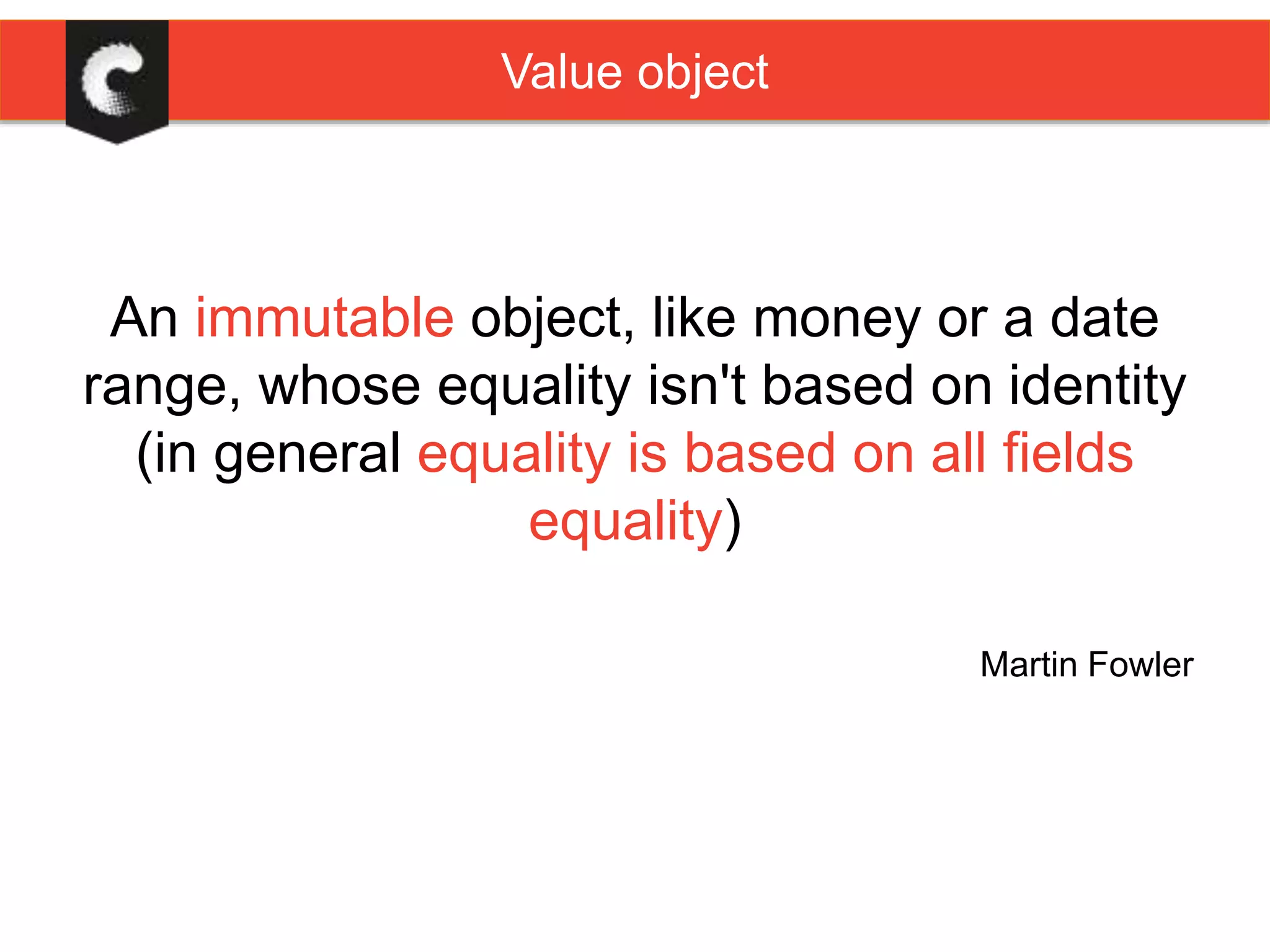 Value object
An immutable object, like money or a date
range, whose equality isn't based on identity
(in general equality is based on all fields
equality)
Martin Fowler
 