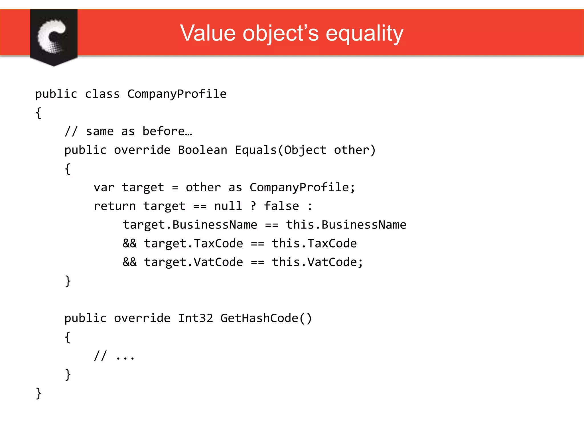 public class CompanyProfile
{
// same as before…
public override Boolean Equals(Object other)
{
var target = other as CompanyProfile;
return target == null ? false :
target.BusinessName == this.BusinessName
&& target.TaxCode == this.TaxCode
&& target.VatCode == this.VatCode;
}
public override Int32 GetHashCode()
{
// ...
}
}
Value object’s equality
 