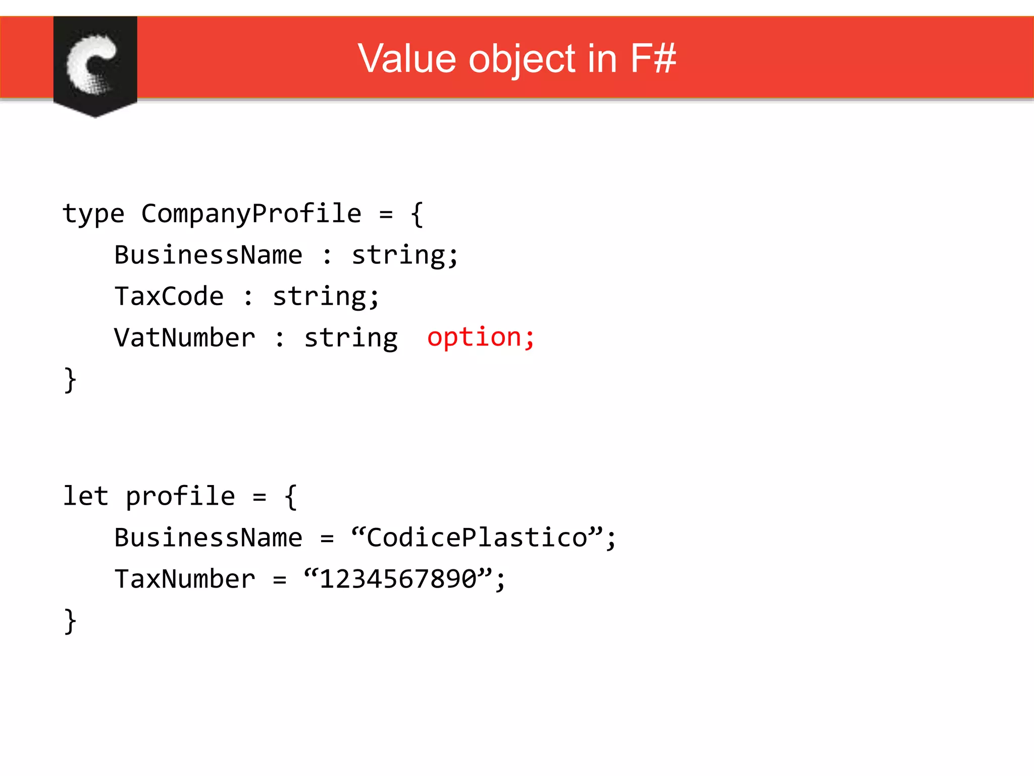 type CompanyProfile = {
BusinessName : string;
TaxCode : string;
VatNumber : string
}
Value object in F#
option;
let profile = {
BusinessName = “CodicePlastico”;
TaxNumber = “1234567890”;
}
 