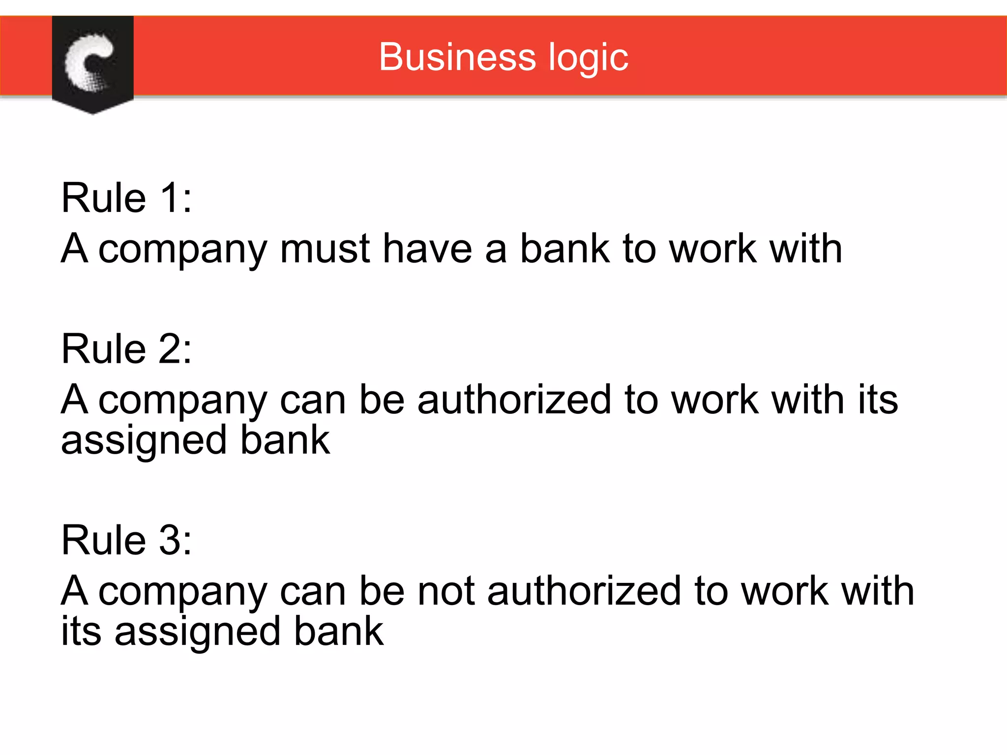 Rule 1:
A company must have a bank to work with
Rule 2:
A company can be authorized to work with its
assigned bank
Rule 3:
A company can be not authorized to work with
its assigned bank
Business logic
 