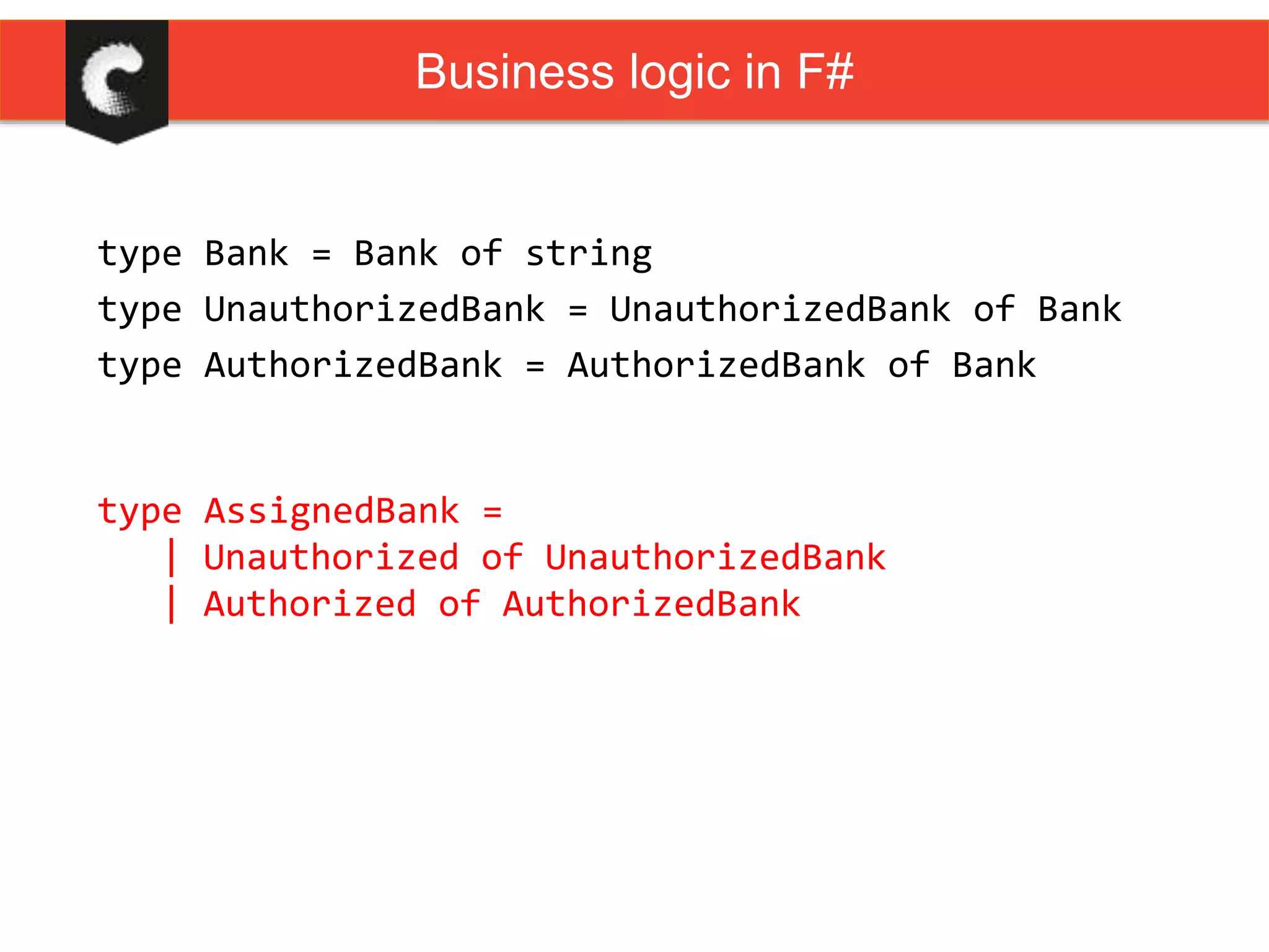 type Bank = Bank of string
type UnauthorizedBank = UnauthorizedBank of Bank
type AuthorizedBank = AuthorizedBank of Bank
type AssignedBank =
| Unauthorized of UnauthorizedBank
| Authorized of AuthorizedBank
Business logic in F#
 