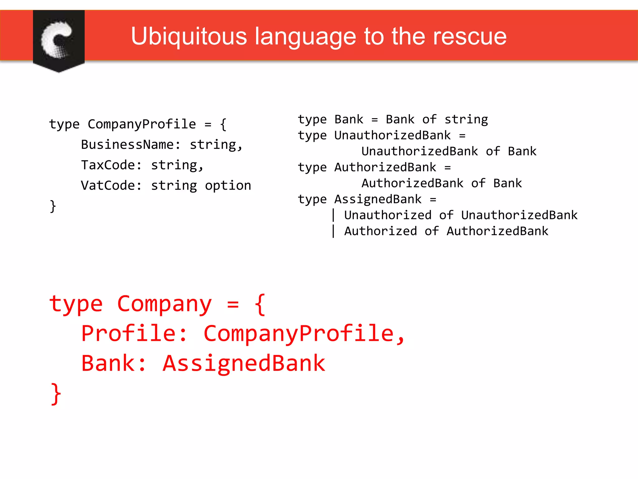 type CompanyProfile = {
BusinessName: string,
TaxCode: string,
VatCode: string option
}
type Bank = Bank of string
type UnauthorizedBank =
UnauthorizedBank of Bank
type AuthorizedBank =
AuthorizedBank of Bank
type AssignedBank =
| Unauthorized of UnauthorizedBank
| Authorized of AuthorizedBank
type Company = {
Profile: CompanyProfile,
Bank: AssignedBank
}
Ubiquitous language to the rescue
 