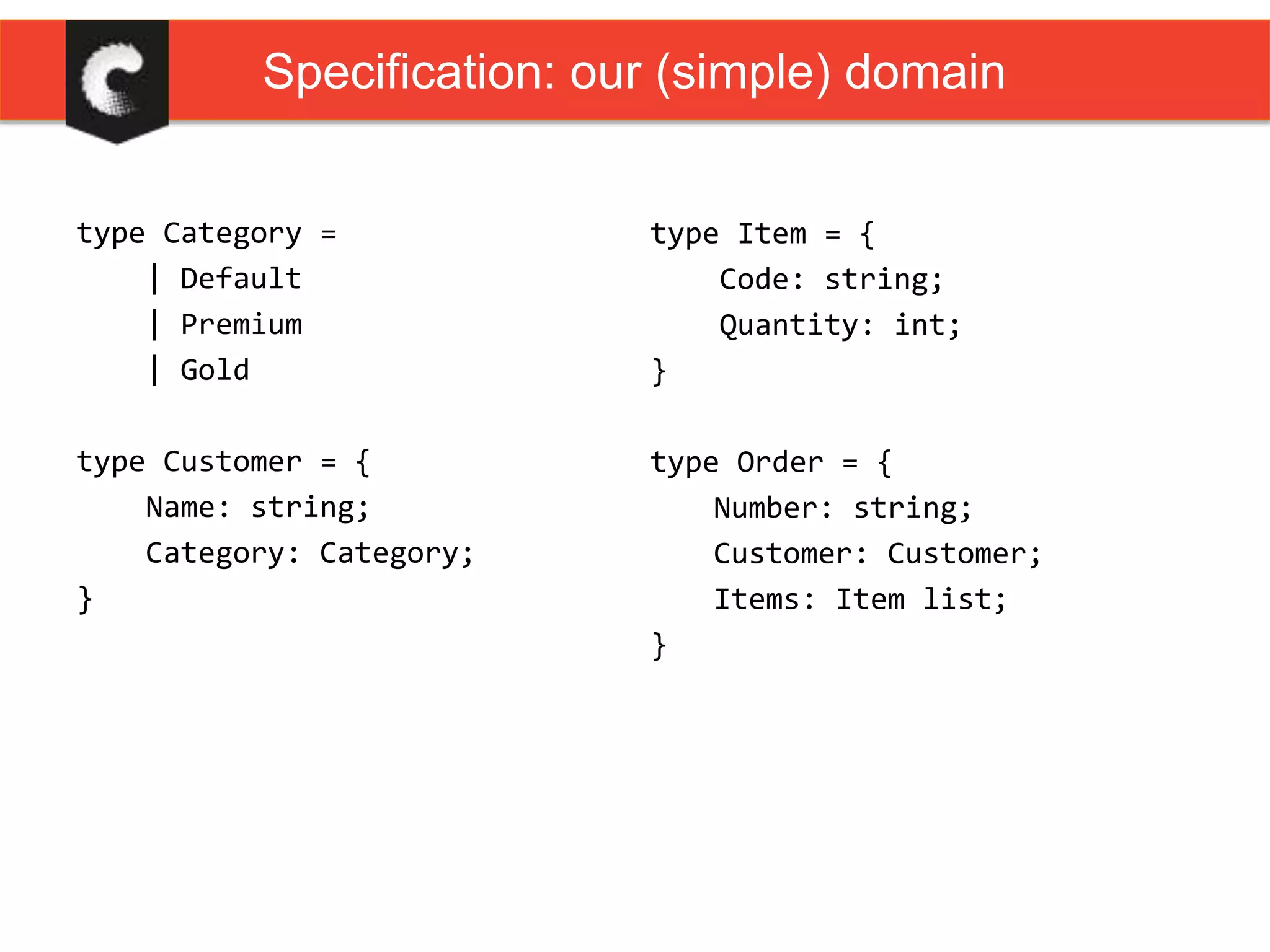 type Category =
| Default
| Premium
| Gold
type Customer = {
Name: string;
Category: Category;
}
Specification: our (simple) domain
type Item = {
Code: string;
Quantity: int;
}
type Order = {
Number: string;
Customer: Customer;
Items: Item list;
}
 