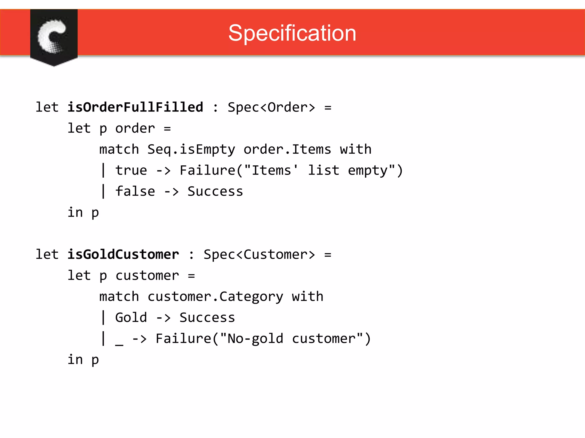 let isOrderFullFilled : Spec<Order> =
let p order =
match Seq.isEmpty order.Items with
| true -> Failure("Items' list empty")
| false -> Success
in p
let isGoldCustomer : Spec<Customer> =
let p customer =
match customer.Category with
| Gold -> Success
| _ -> Failure("No-gold customer")
in p
Specification
 