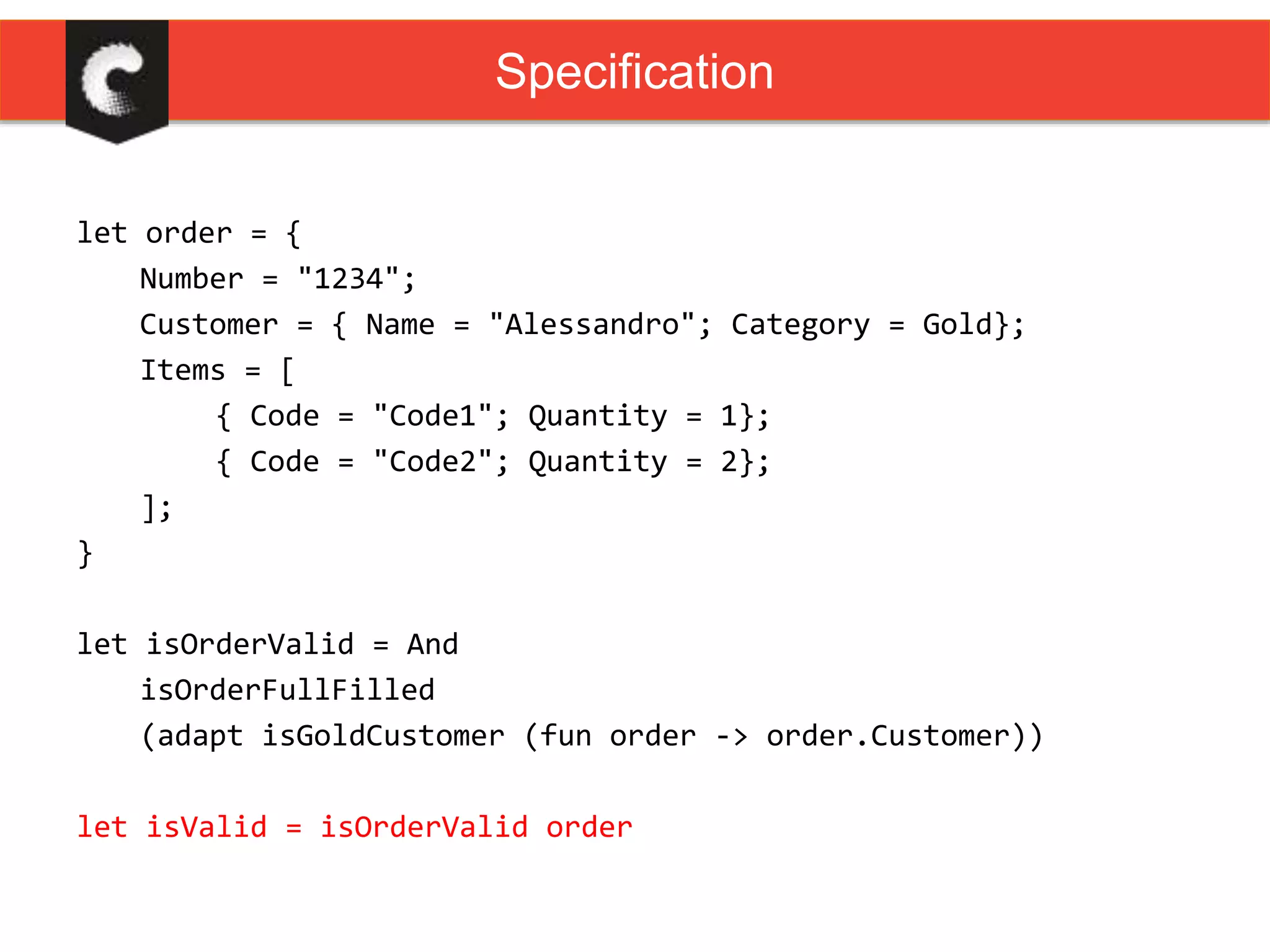 let order = {
Number = "1234";
Customer = { Name = "Alessandro"; Category = Gold};
Items = [
{ Code = "Code1"; Quantity = 1};
{ Code = "Code2"; Quantity = 2};
];
}
let isOrderValid = And
isOrderFullFilled
(adapt isGoldCustomer (fun order -> order.Customer))
let isValid = isOrderValid order
Specification
 