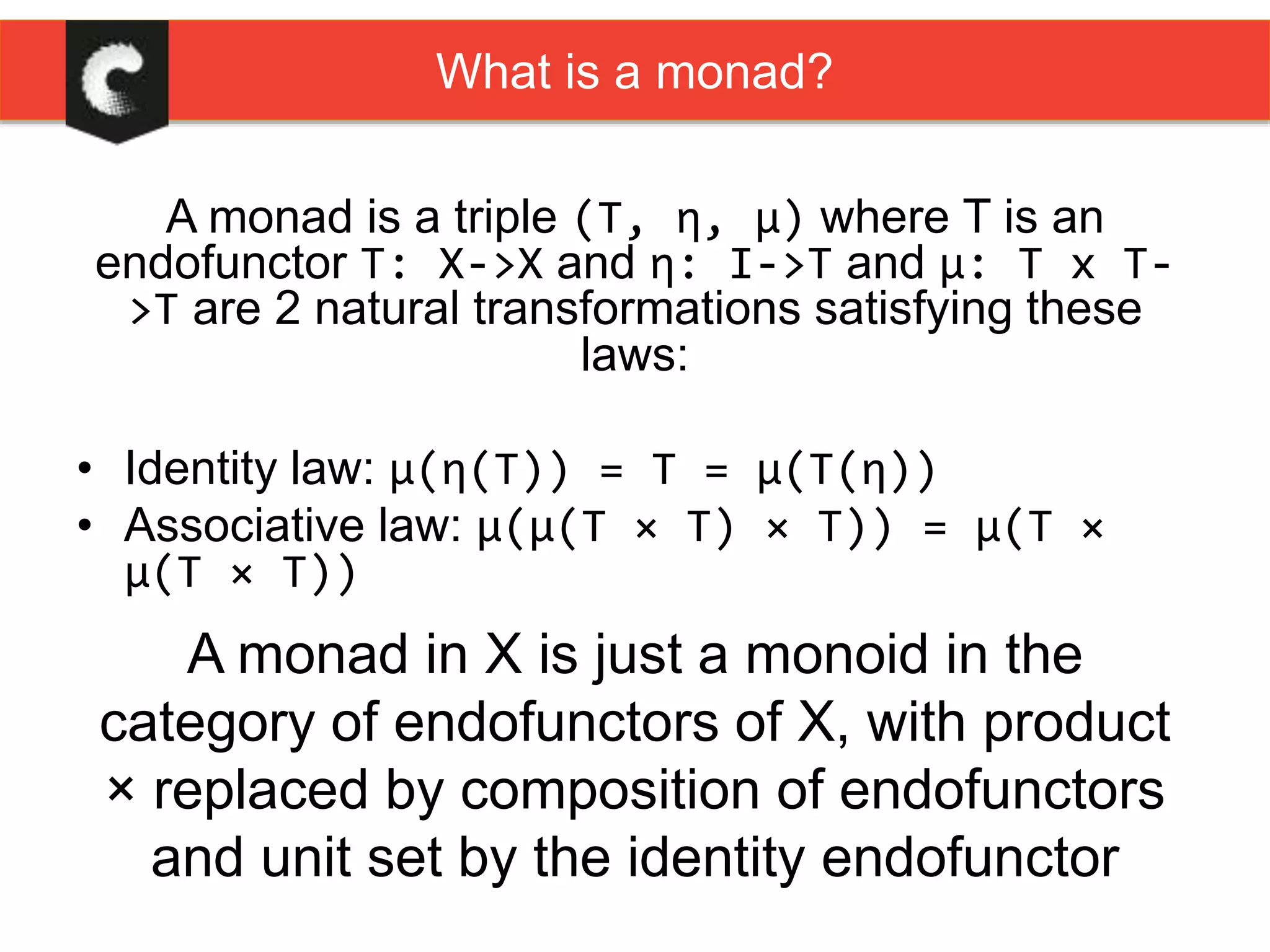 A monad is a triple (T, η, μ) where T is an
endofunctor T: X->X and η: I->T and μ: T x T-
>T are 2 natural transformations satisfying these
laws:
• Identity law: μ(η(T)) = T = μ(T(η))
• Associative law: μ(μ(T × T) × T)) = μ(T ×
μ(T × T))
A monad in X is just a monoid in the
category of endofunctors of X, with product
× replaced by composition of endofunctors
and unit set by the identity endofunctor
What is a monad?
 
