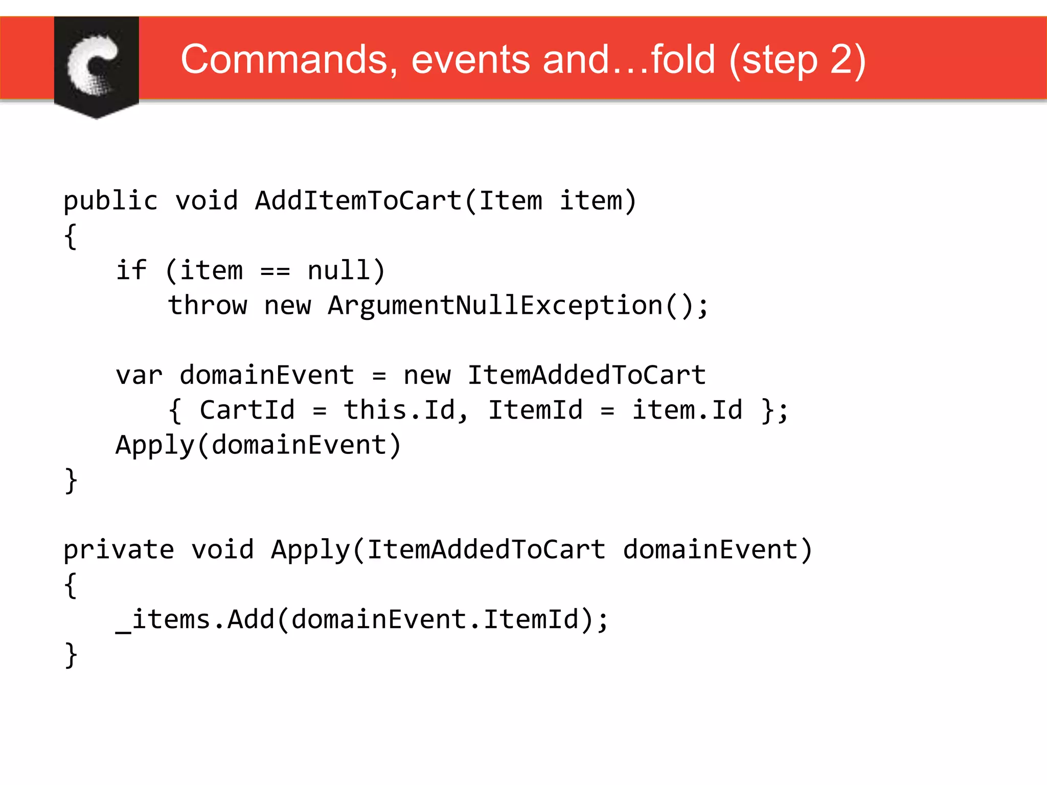 public void AddItemToCart(Item item)
{
if (item == null)
throw new ArgumentNullException();
var domainEvent = new ItemAddedToCart
{ CartId = this.Id, ItemId = item.Id };
Apply(domainEvent)
}
private void Apply(ItemAddedToCart domainEvent)
{
_items.Add(domainEvent.ItemId);
}
Commands, events and…fold (step 2)
 