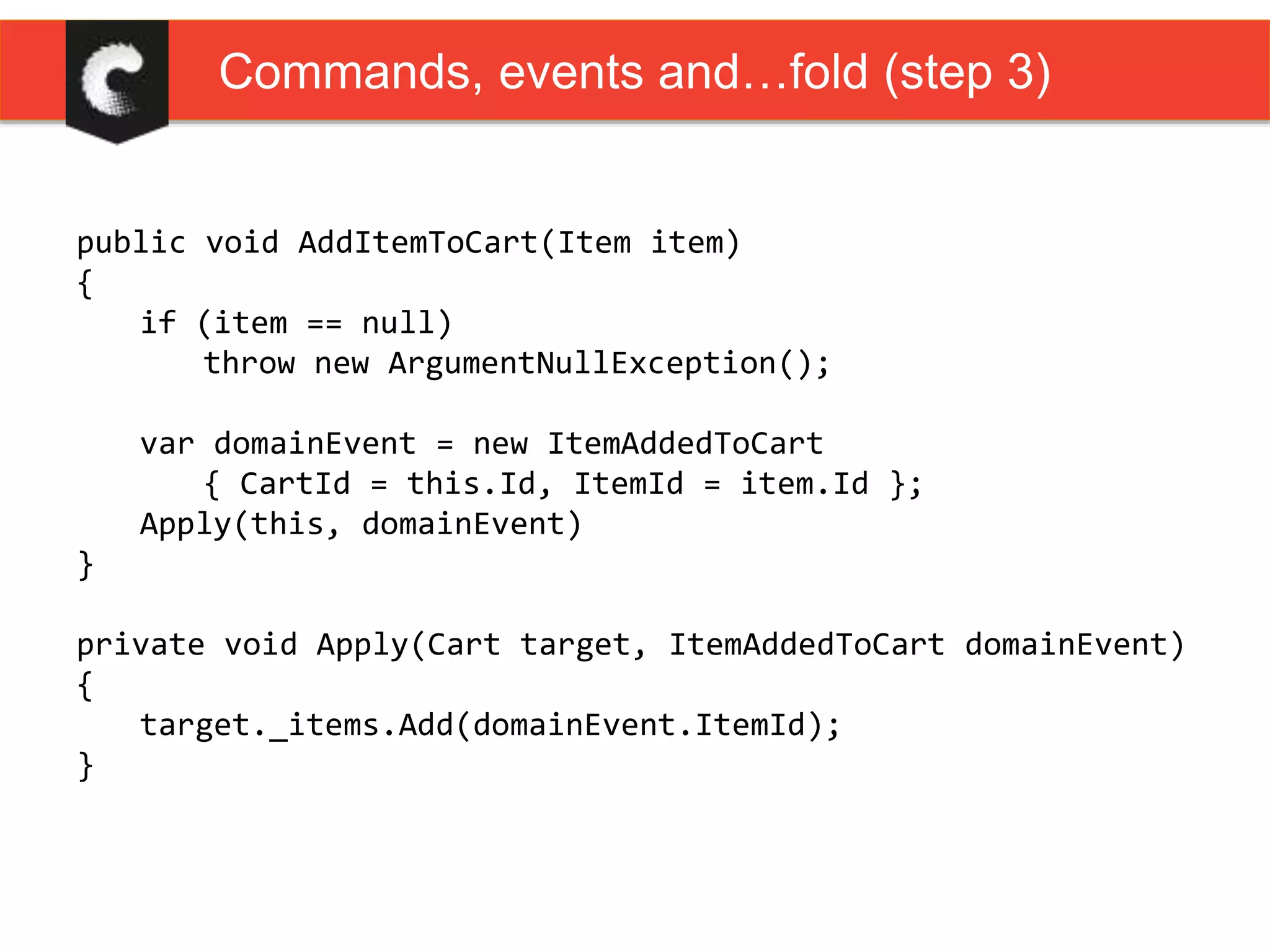 public void AddItemToCart(Item item)
{
if (item == null)
throw new ArgumentNullException();
var domainEvent = new ItemAddedToCart
{ CartId = this.Id, ItemId = item.Id };
Apply(this, domainEvent)
}
private void Apply(Cart target, ItemAddedToCart domainEvent)
{
target._items.Add(domainEvent.ItemId);
}
Commands, events and…fold (step 3)
 