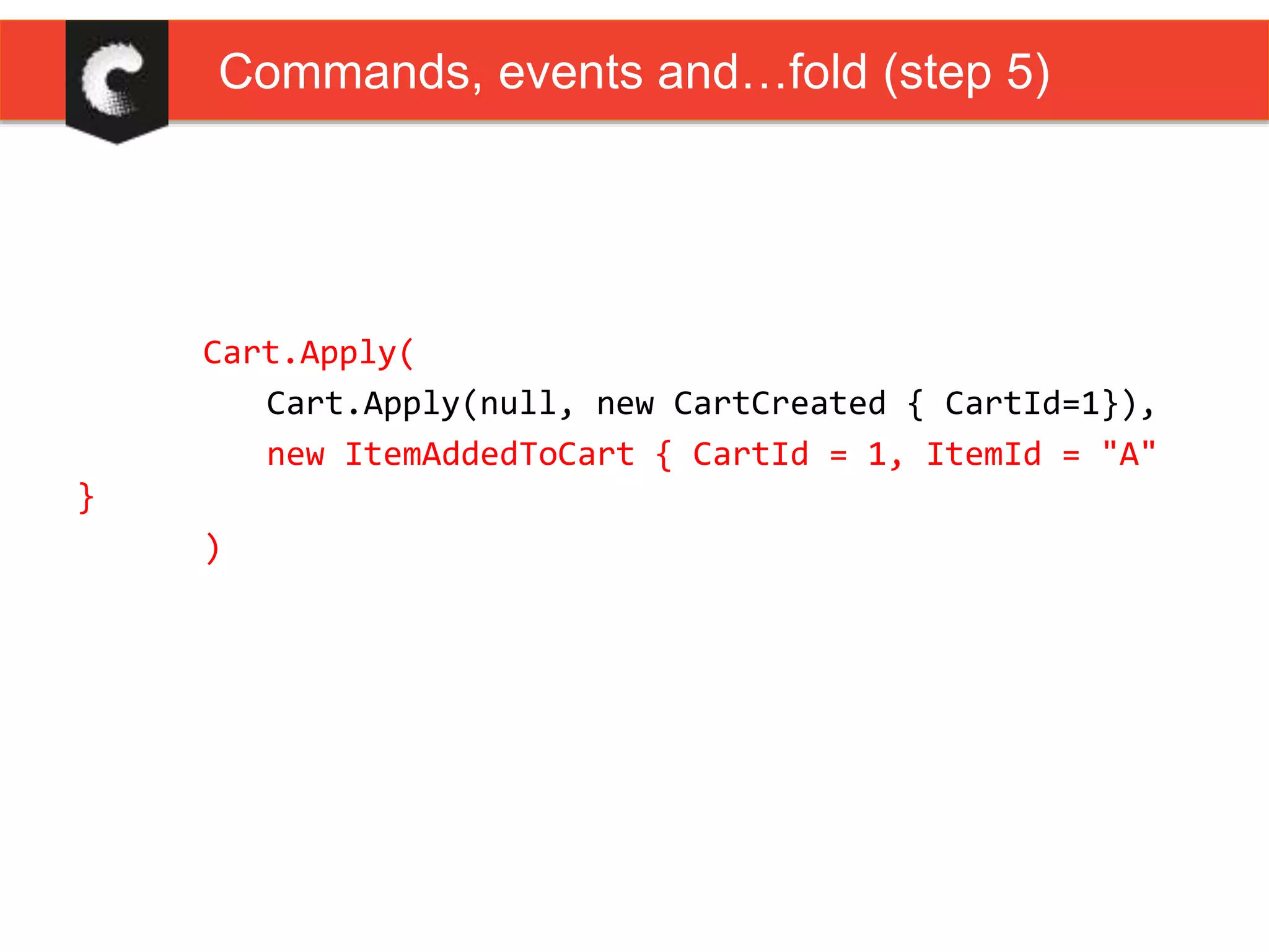 Cart.Apply(
Cart.Apply(null, new CartCreated { CartId=1}),
new ItemAddedToCart { CartId = 1, ItemId = "A"
}
)
Commands, events and…fold (step 5)
 