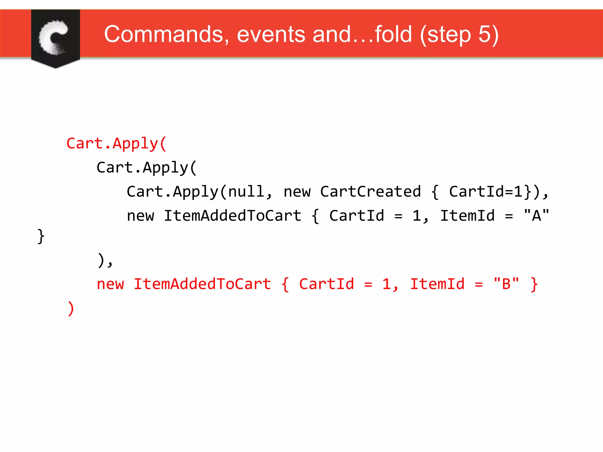 Cart.Apply(
Cart.Apply(
Cart.Apply(null, new CartCreated { CartId=1}),
new ItemAddedToCart { CartId = 1, ItemId = "A"
}
),
new ItemAddedToCart { CartId = 1, ItemId = "B" }
)
Commands, events and…fold (step 5)
 