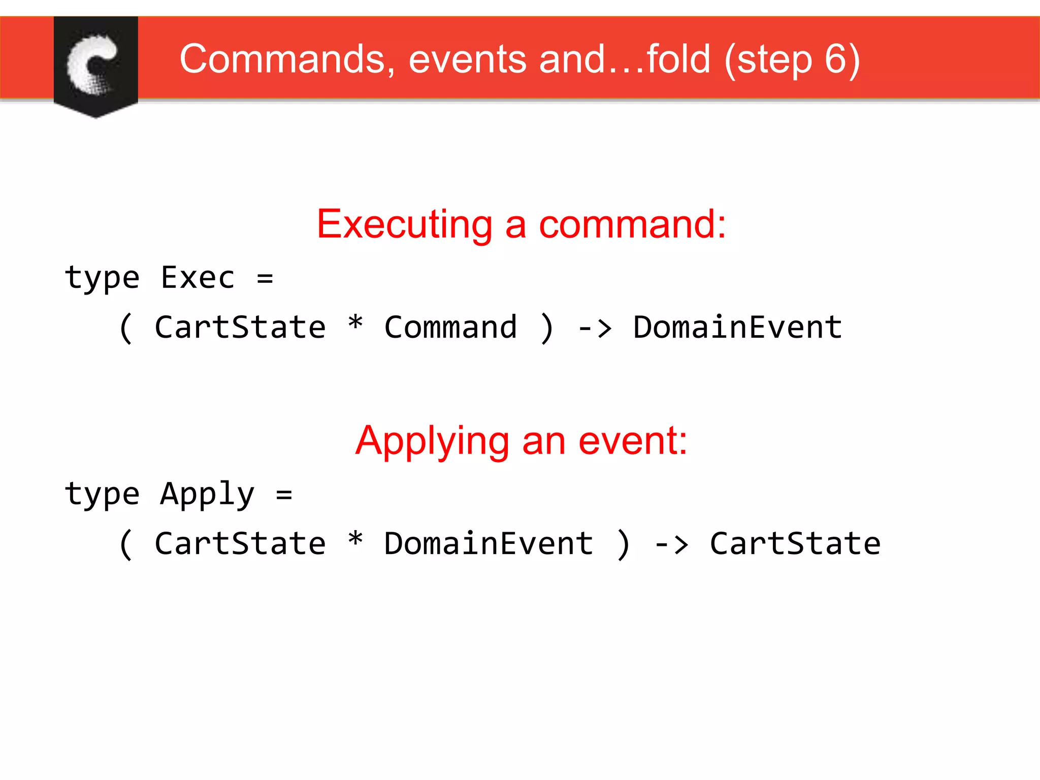 Executing a command:
type Exec =
( CartState * Command ) -> DomainEvent
Applying an event:
type Apply =
( CartState * DomainEvent ) -> CartState
Commands, events and…fold (step 6)
 