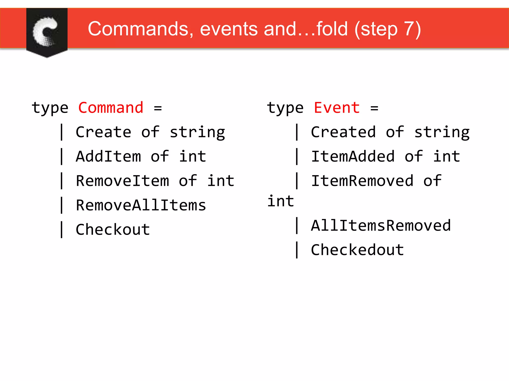 type Command =
| Create of string
| AddItem of int
| RemoveItem of int
| RemoveAllItems
| Checkout
type Event =
| Created of string
| ItemAdded of int
| ItemRemoved of
int
| AllItemsRemoved
| Checkedout
Commands, events and…fold (step 7)
 