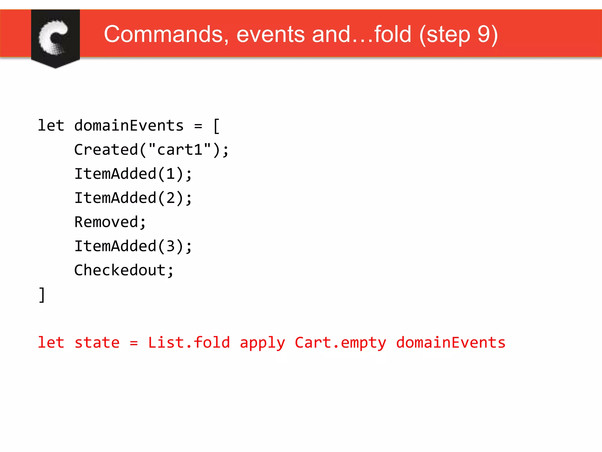 let domainEvents = [
Created("cart1");
ItemAdded(1);
ItemAdded(2);
Removed;
ItemAdded(3);
Checkedout;
]
let state = List.fold apply Cart.empty domainEvents
Commands, events and…fold (step 9)
 