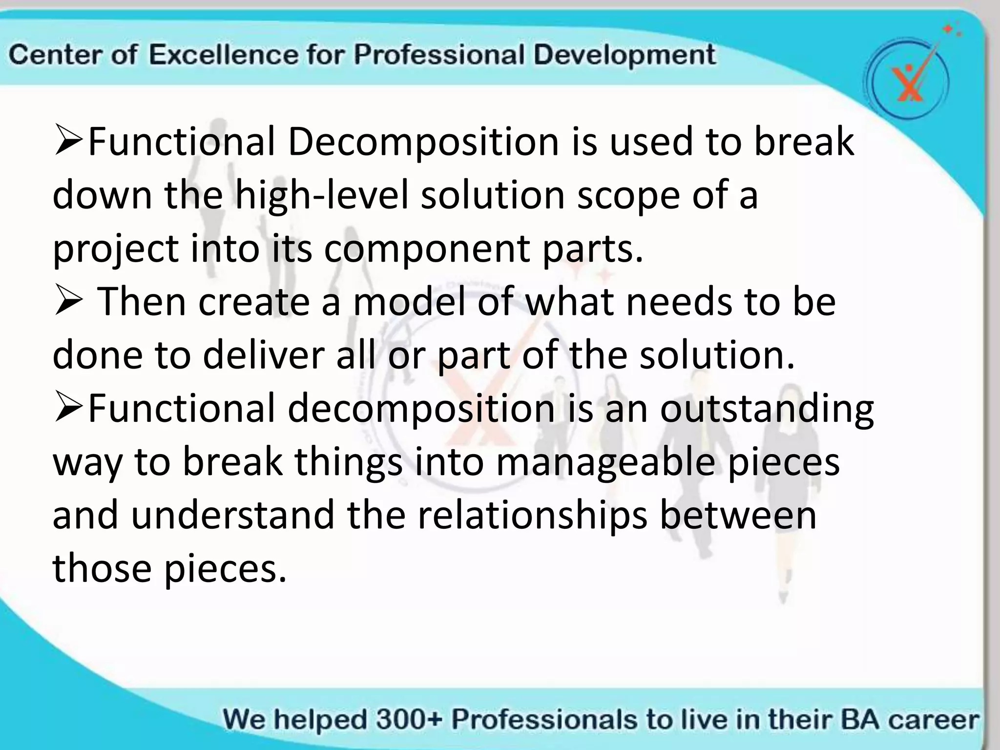Functional Decomposition is used to break
down the high-level solution scope of a
project into its component parts.
 Then create a model of what needs to be
done to deliver all or part of the solution.
Functional decomposition is an outstanding
way to break things into manageable pieces
and understand the relationships between
those pieces.
 