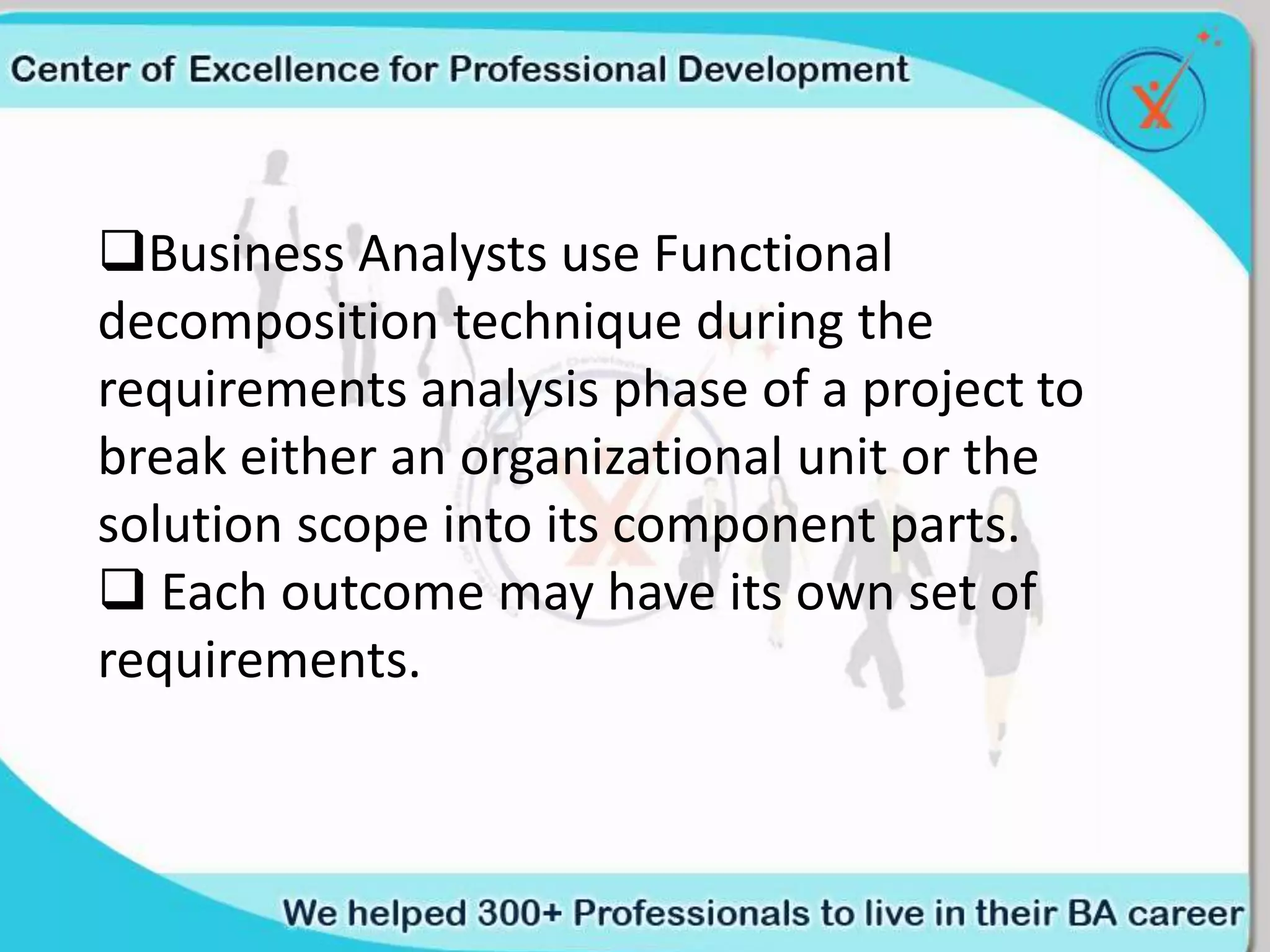 Business Analysts use Functional
decomposition technique during the
requirements analysis phase of a project to
break either an organizational unit or the
solution scope into its component parts.
 Each outcome may have its own set of
requirements.
 