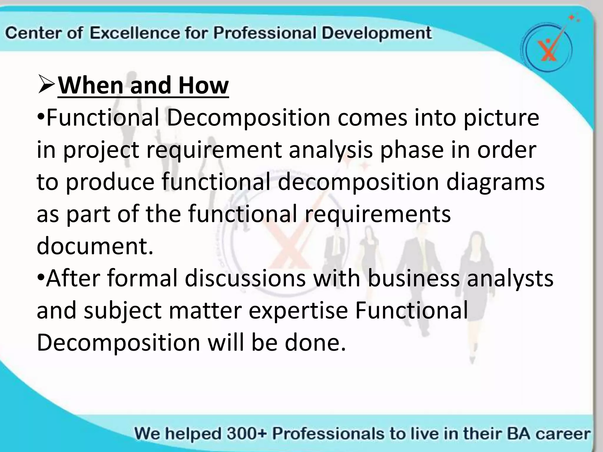 When and How
•Functional Decomposition comes into picture
in project requirement analysis phase in order
to produce functional decomposition diagrams
as part of the functional requirements
document.
•After formal discussions with business analysts
and subject matter expertise Functional
Decomposition will be done.
 