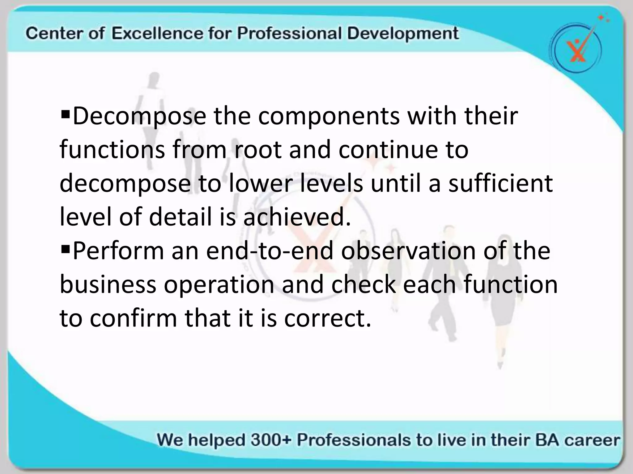 Decompose the components with their
functions from root and continue to
decompose to lower levels until a sufficient
level of detail is achieved.
Perform an end-to-end observation of the
business operation and check each function
to confirm that it is correct.
 