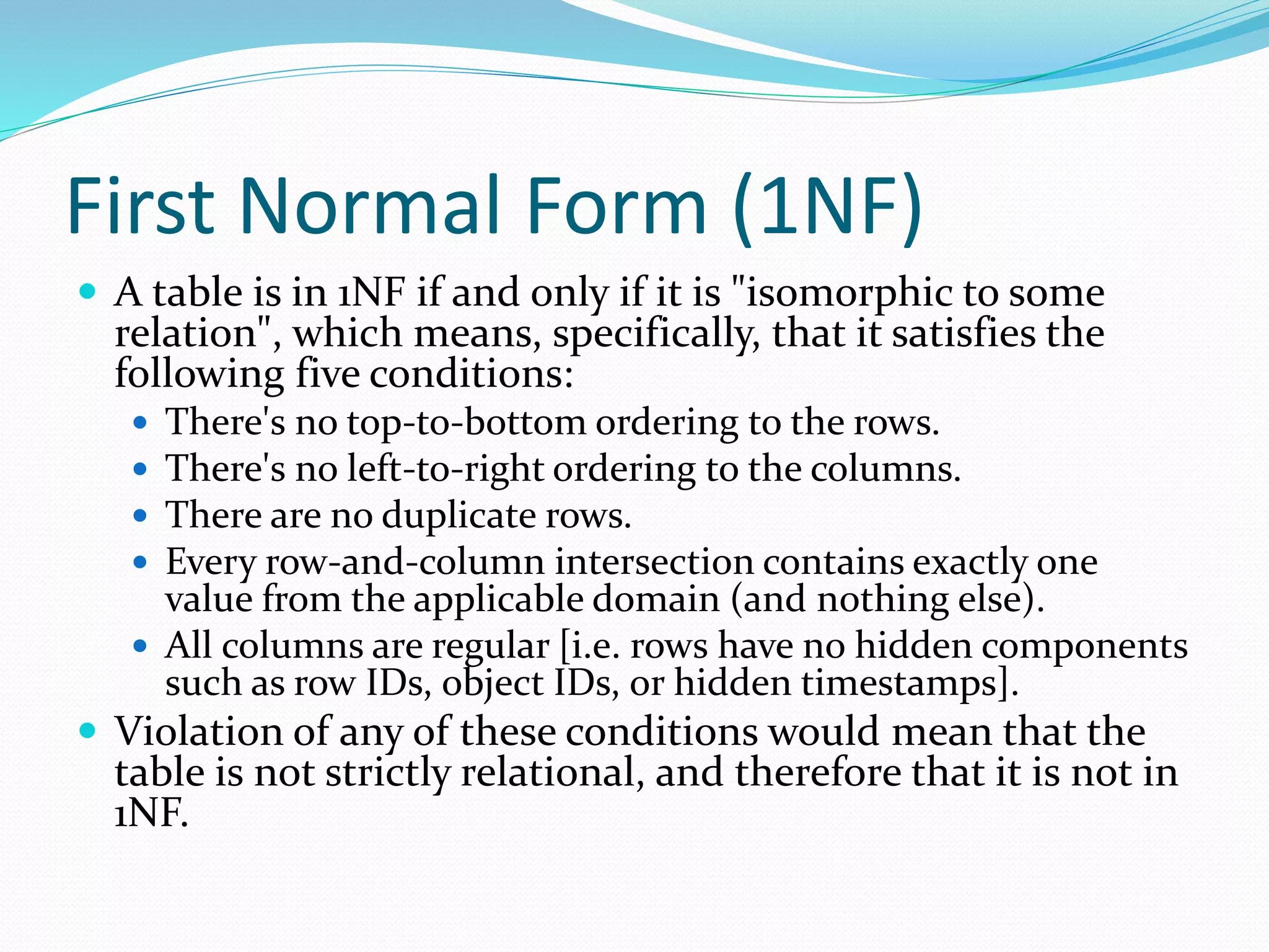 First Normal Form (1NF)
 A table is in 1NF if and only if it is "isomorphic to some
relation", which means, specifically, that it satisfies the
following five conditions:
 There's no top-to-bottom ordering to the rows.
 There's no left-to-right ordering to the columns.
 There are no duplicate rows.
 Every row-and-column intersection contains exactly one
value from the applicable domain (and nothing else).
 All columns are regular [i.e. rows have no hidden components
such as row IDs, object IDs, or hidden timestamps].
 Violation of any of these conditions would mean that the
table is not strictly relational, and therefore that it is not in
1NF.
 