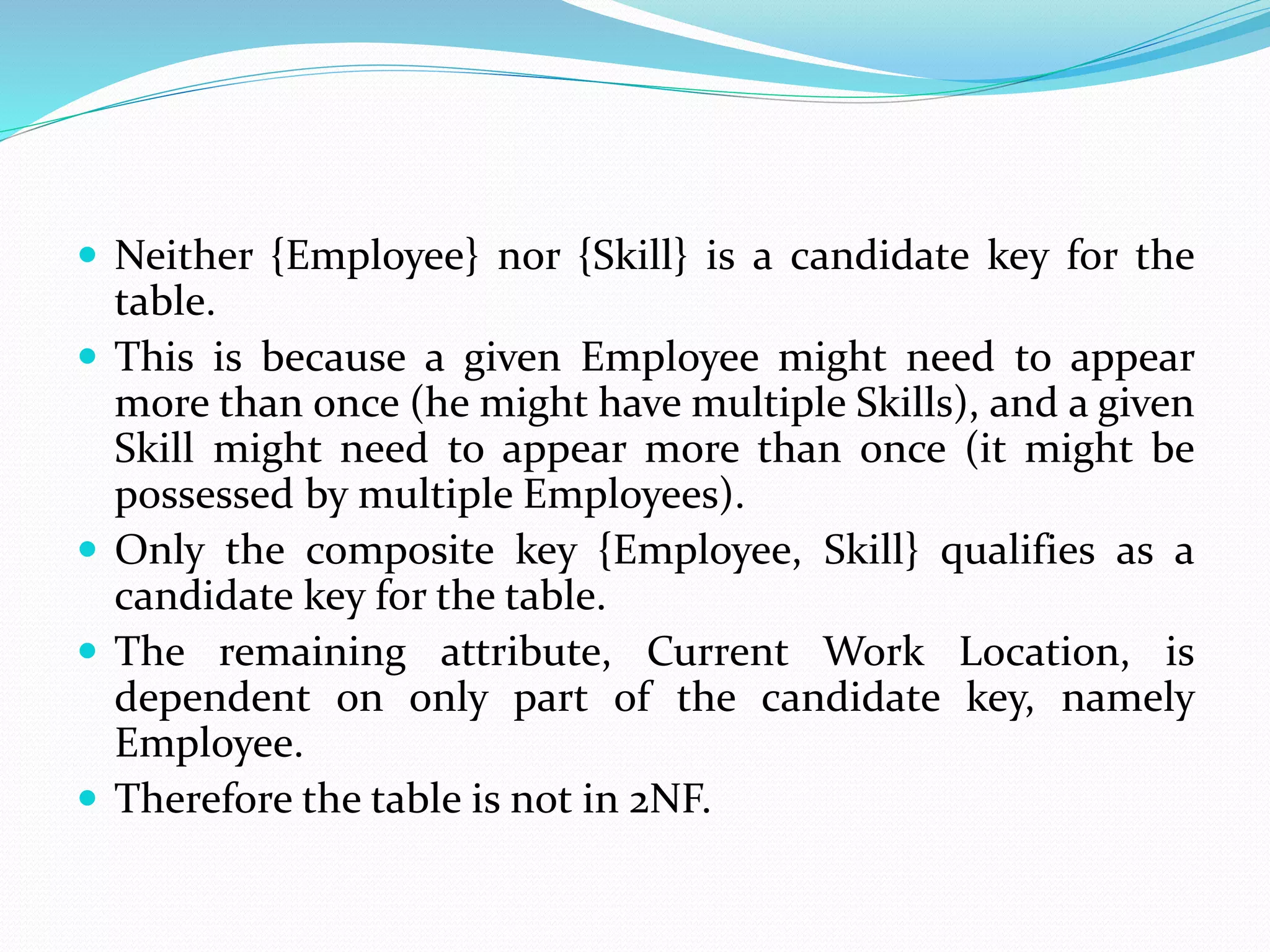  Neither {Employee} nor {Skill} is a candidate key for the
table.
 This is because a given Employee might need to appear
more than once (he might have multiple Skills), and a given
Skill might need to appear more than once (it might be
possessed by multiple Employees).
 Only the composite key {Employee, Skill} qualifies as a
candidate key for the table.
 The remaining attribute, Current Work Location, is
dependent on only part of the candidate key, namely
Employee.
 Therefore the table is not in 2NF.
 