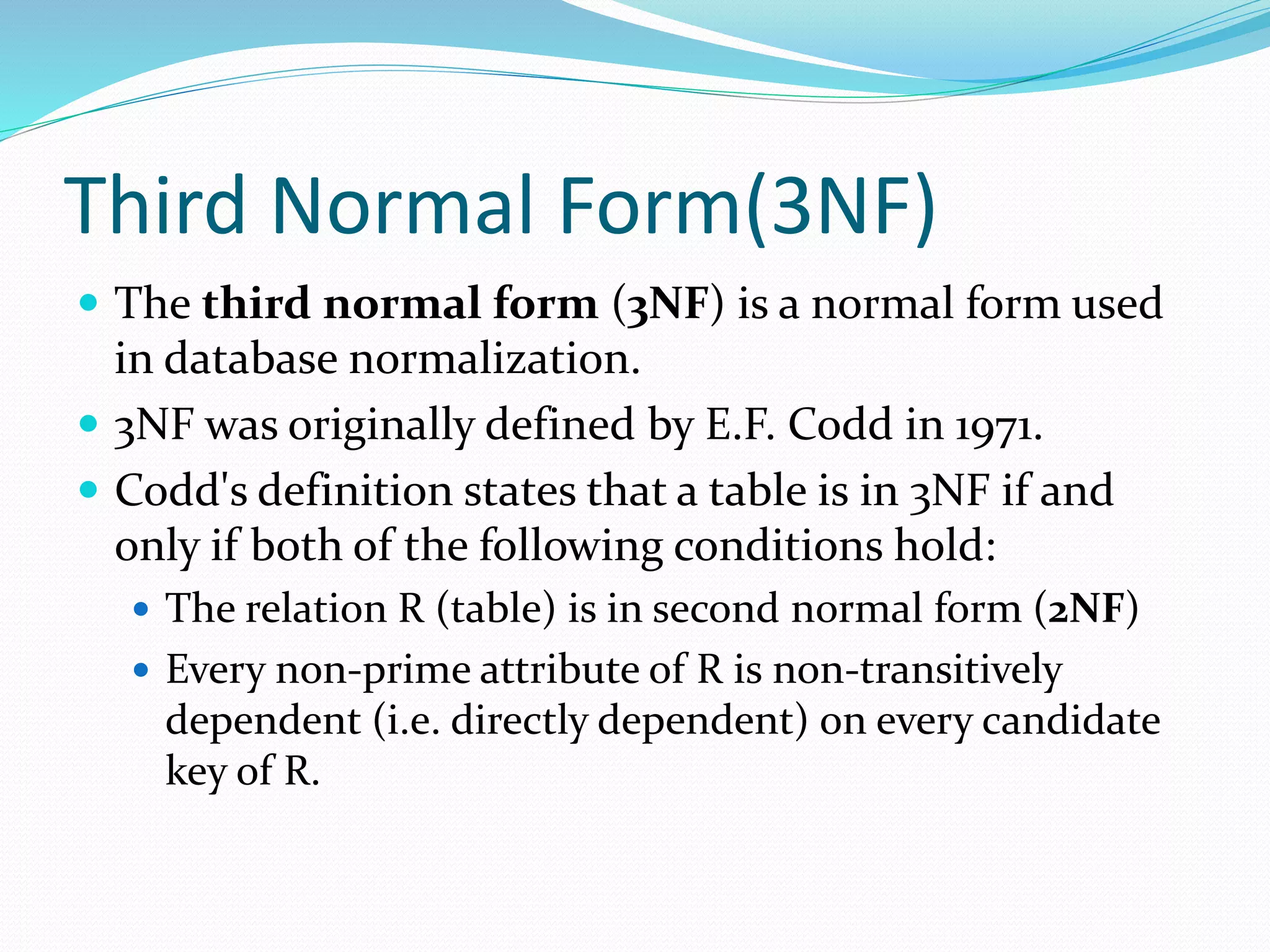 Third Normal Form(3NF)
 The third normal form (3NF) is a normal form used
in database normalization.
 3NF was originally defined by E.F. Codd in 1971.
 Codd's definition states that a table is in 3NF if and
only if both of the following conditions hold:
 The relation R (table) is in second normal form (2NF)
 Every non-prime attribute of R is non-transitively
dependent (i.e. directly dependent) on every candidate
key of R.
 