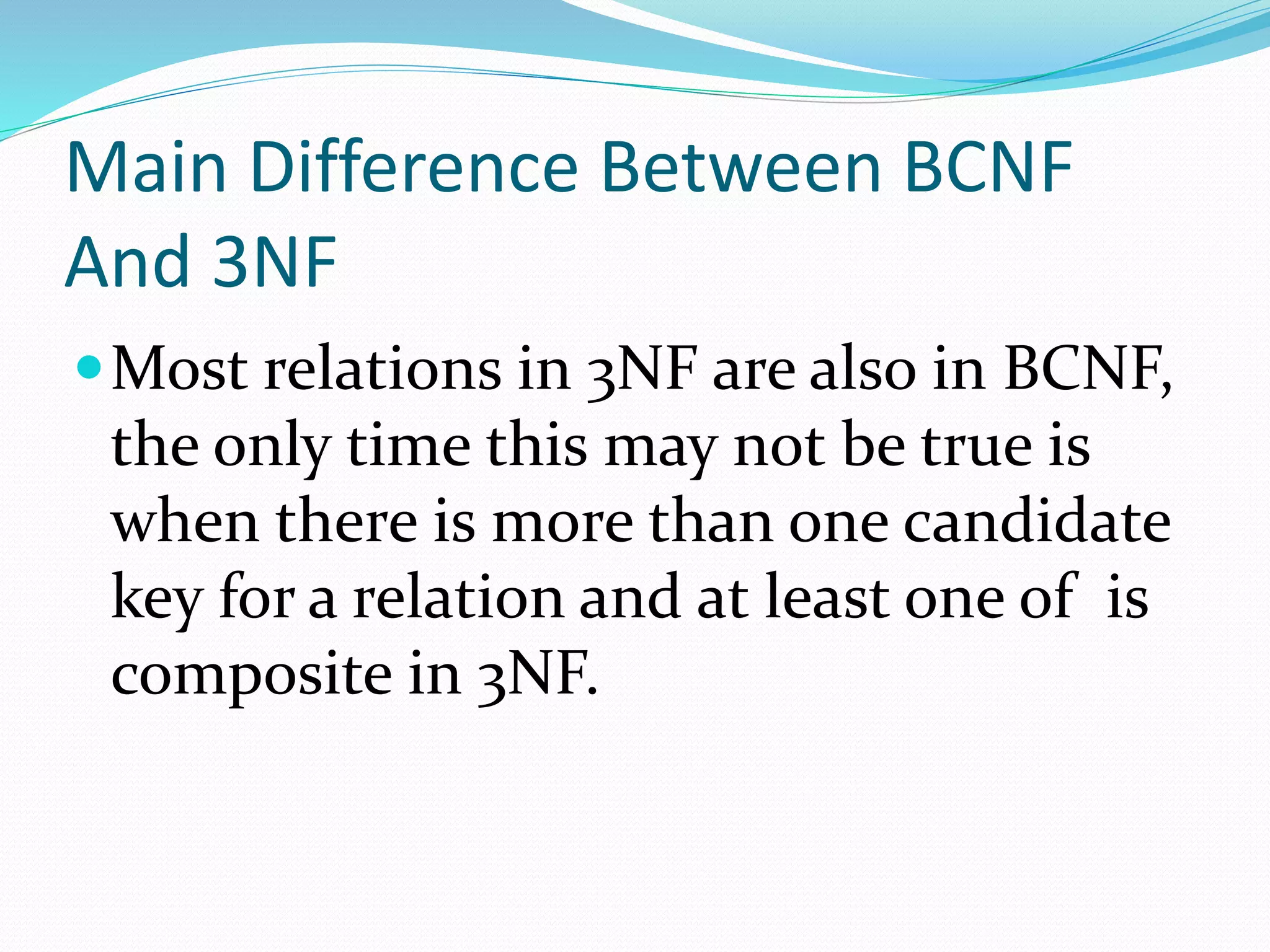 Main Difference Between BCNF
And 3NF
Most relations in 3NF are also in BCNF,
the only time this may not be true is
when there is more than one candidate
key for a relation and at least one of is
composite in 3NF.
 