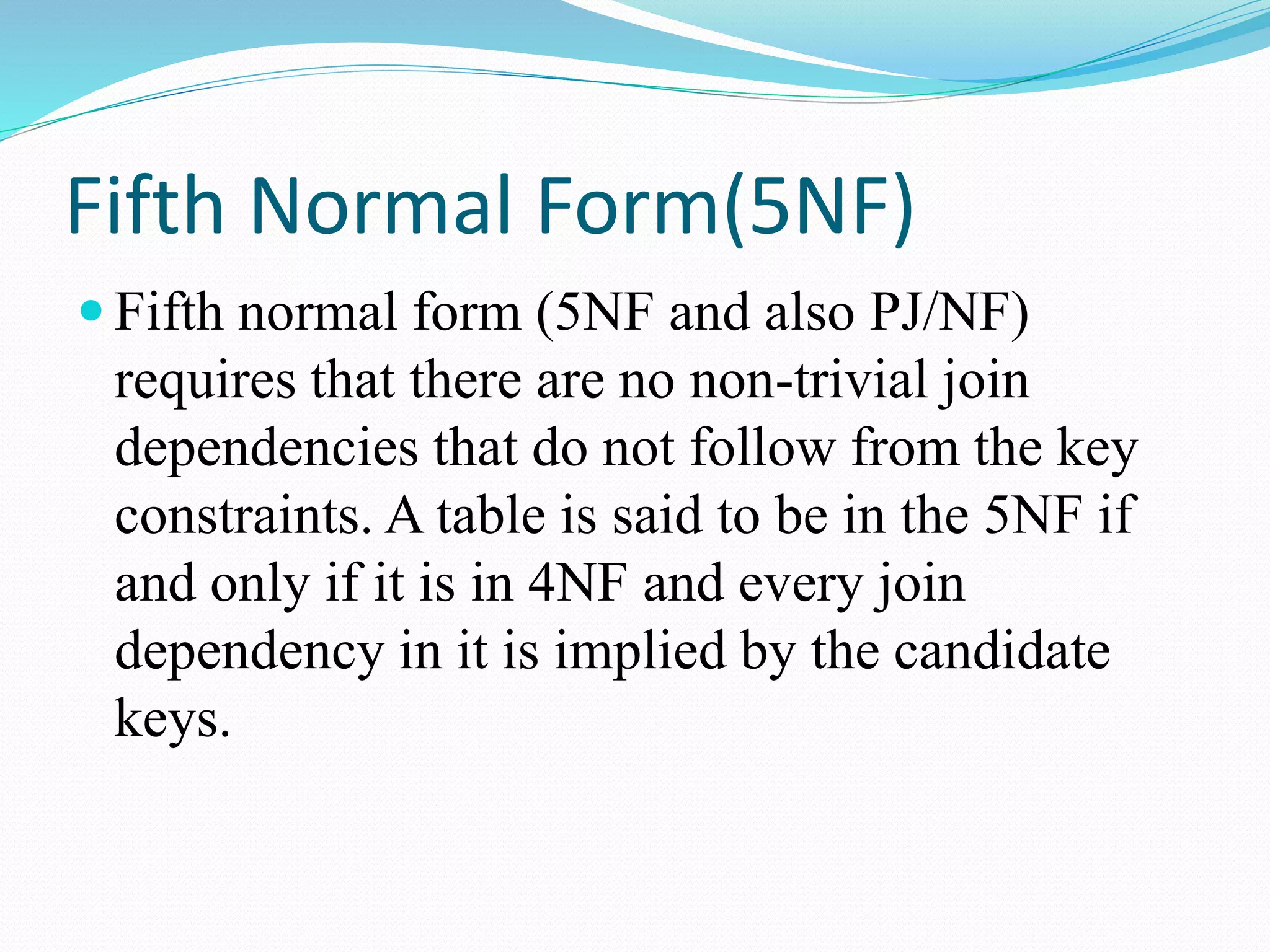 Fifth Normal Form(5NF)
 Fifth normal form (5NF and also PJ/NF)
requires that there are no non-trivial join
dependencies that do not follow from the key
constraints. A table is said to be in the 5NF if
and only if it is in 4NF and every join
dependency in it is implied by the candidate
keys.
 
