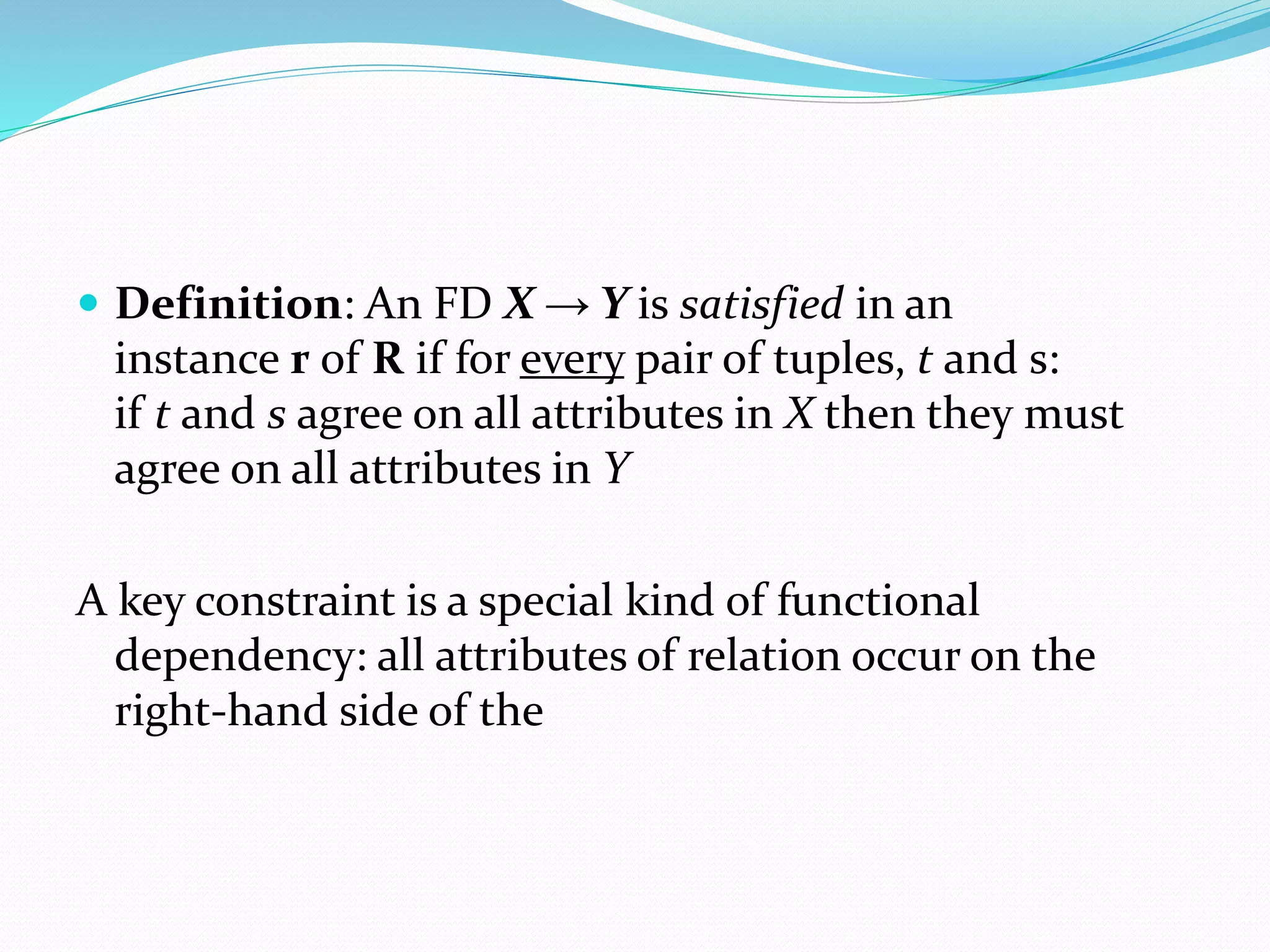  Definition: An FD X → Y is satisfied in an
instance r of R if for every pair of tuples, t and s:
if t and s agree on all attributes in X then they must
agree on all attributes in Y
A key constraint is a special kind of functional
dependency: all attributes of relation occur on the
right-hand side of the
 