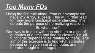 Too Many FDs
Using the first rule alone, from our example we
have 2^7 = 128 subsets. This will further lead
to many more functional dependencies. This
defeats the purpose of normalizing relations.
So what now?
One way is to deal with one attribute or a set of
attributes at a time and find its closure (i.e. all
functional dependencies relating to them). The
aim of this exercise is to find what attributes
depend on a given set of attributes and
therefore ought to be together.
 