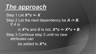 The approach
Step 1 Let X^c <- X
Step 2 Let the next dependency be A -> B.
If A is
in X^c and B is not, X^c <- X^c + B.
Step 3 Continue step 2 until no new
attributes can
be added to X^c.
 