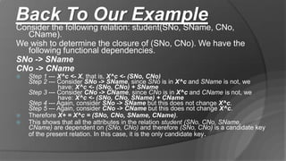 Back To Our Example
Consider the following relation: student(SNo, SName, CNo,
CName).
We wish to determine the closure of (SNo, CNo). We have the
following functional dependencies.
SNo -> SName
CNo -> CName
 Step 1 --- X^c <- X, that is, X^c <- (SNo, CNo)
Step 2 --- Consider SNo -> SName, since SNo is in X^c and SName is not, we
have: X^c <- (SNo, CNo) + SName
Step 3 --- Consider CNo -> CName, since CNo is in X^c and CName is not, we
have: X^c <- (SNo, CNo, SName) + CName
Step 4 --- Again, consider SNo -> SName but this does not change X^c.
Step 5 --- Again, consider CNo -> CName but this does not change X^c.
 Therefore X+ = X^c = (SNo, CNo, SName, CName).
 This shows that all the attributes in the relation student (SNo, CNo, SName,
CName) are dependent on (SNo, CNo) and therefore (SNo, CNo) is a candidate key
of the present relation. In this case, it is the only candidate key.
 