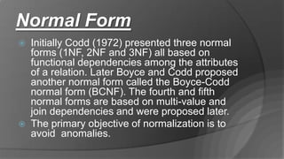 Normal Form
 Initially Codd (1972) presented three normal
forms (1NF, 2NF and 3NF) all based on
functional dependencies among the attributes
of a relation. Later Boyce and Codd proposed
another normal form called the Boyce-Codd
normal form (BCNF). The fourth and fifth
normal forms are based on multi-value and
join dependencies and were proposed later.
 The primary objective of normalization is to
avoid anomalies.
 