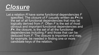 Closure
Let a relation R have some functional dependencies F
specified. The closure of F (usually written as F+) is
the set of all functional dependencies that may be
logically derived from F. Often F is the set of most
obvious and important functional dependencies and
F+, the closure, is the set of all the functional
dependencies including F and those that can be
deduced from F. The closure is important and may,
for example, be needed in finding one or more
candidate keys of the relation.
 