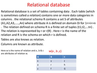 Relational database
Relational database is a set of tables containing data . Each table (which
is sometimes called a relation) contains one or more data categories in
columns . the relational schema R contains a set S of attributes
(A1,A2,A3,…..,An) where attribute A is defined on domain Di for 1<=i<=n
. The relation defined on schema R is a finite set of tuples (t1,t2,….tn) .
The relation is represented by r or r(R) . Here r is the name of the
relation and R is the schema on which r is defined.
Tables are also knows as relation.
Columns are known as attribute.
A B C
x y z
a r h
v f G
w(a , b ,c)Here w is the name of relation and a , b & c
are attributes of relation w.
 