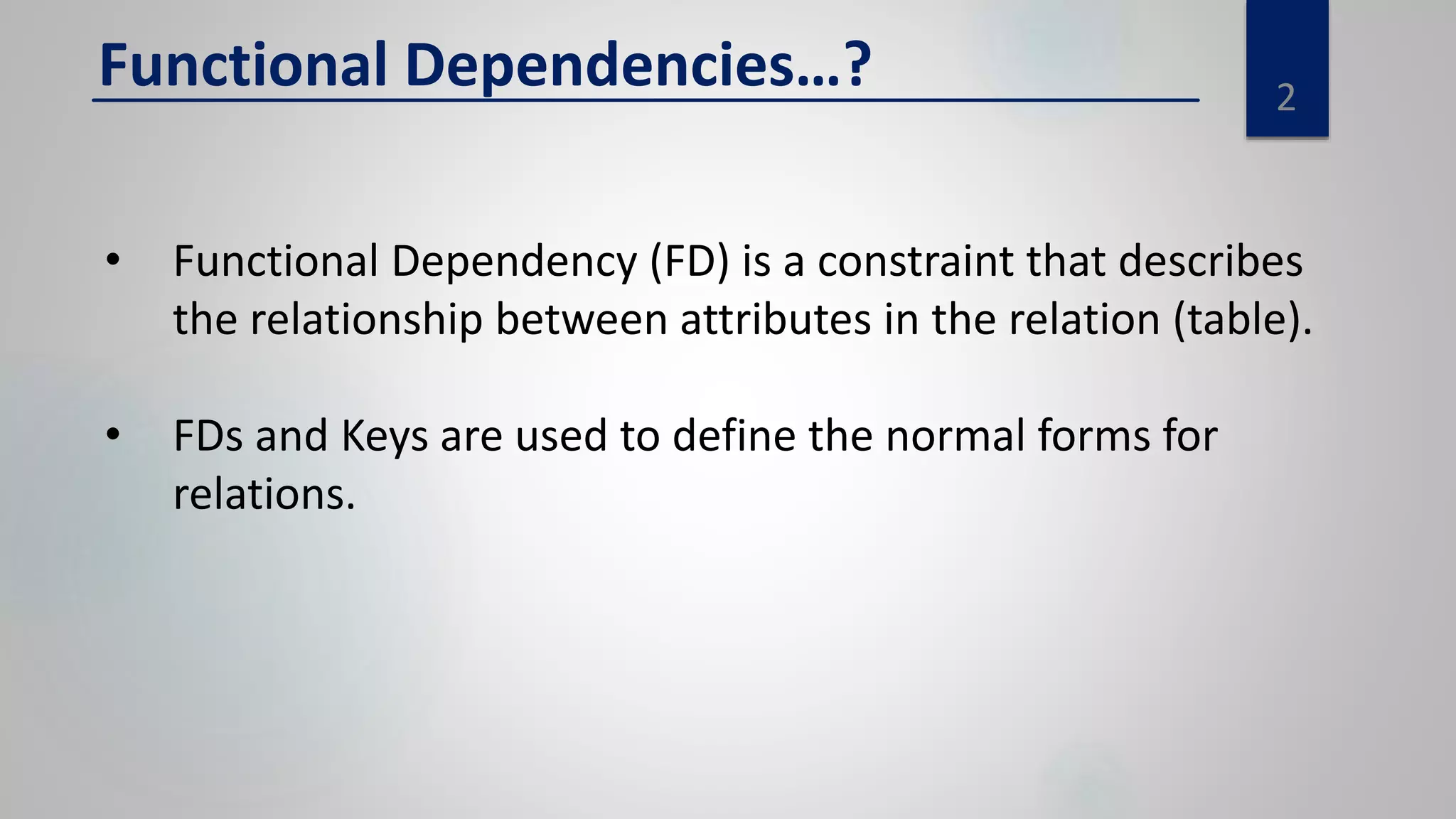 2
Functional Dependencies…?
• Functional Dependency (FD) is a constraint that describes
the relationship between attributes in the relation (table).
• FDs and Keys are used to define the normal forms for
relations.
 