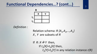 3
Functional Dependencies…? (cont…)
Definition :
Relation schema: R {A1,A2,...,An}
X , Y are subsets of R
If R: X Y then,
If t1[X]=t2[X] then,
t1[Y]=t2[Y] in any relation instance r(R)
R
t2
t1
YX
 