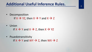 8
Additional Useful Inference Rules.
• Decomposition
If X  YZ, then X  Y and X  Z
• Union
If X  Y and X  Z, then X  YZ
• Psuedotransitivity
If X  Y and WY  Z, then WX  Z
 