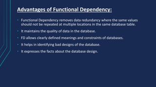 Advantages of Functional Dependency:
• Functional Dependency removes data redundancy where the same values
should not be repeated at multiple locations in the same database table.
• It maintains the quality of data in the database.
• FD allows clearly defined meanings and constraints of databases.
• It helps in identifying bad designs of the database.
• It expresses the facts about the database design.
 