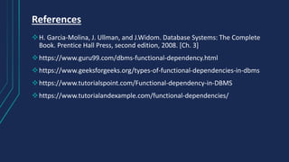 References
H. Garcia-Molina, J. Ullman, and J.Widom. Database Systems: The Complete
Book. Prentice Hall Press, second edition, 2008. [Ch. 3]
https://www.guru99.com/dbms-functional-dependency.html
https://www.geeksforgeeks.org/types-of-functional-dependencies-in-dbms
https://www.tutorialspoint.com/Functional-dependency-in-DBMS
https://www.tutorialandexample.com/functional-dependencies/
 