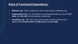 Rules of Functional Dependency:
1. Reflexive rule : If B is a subset of A, then A→B holds by reflexivity rule.
2. Augmentation rule : It is also known as a partial dependency, it says if A->B
holds, then AC->BC for any attribute C also holds.
3. Transitivity rule : This rule is very much similar to the transitive rule in
algebra if A->B holds and B->C holds, then A->C also holds.
 