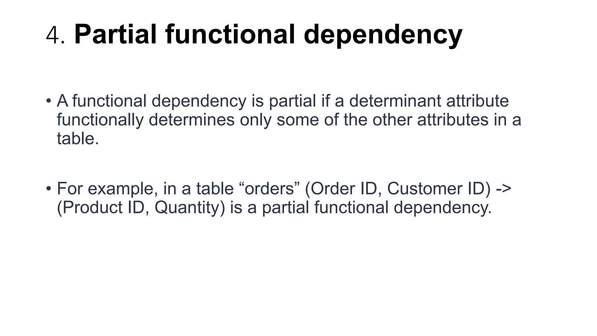4. Partial functional dependency
• A functional dependency is partial if a determinant attribute
functionally determines only some of the other attributes in a
table.
• For example, in a table “orders” (Order ID, Customer ID) ->
(Product ID, Quantity) is a partial functional dependency.
 