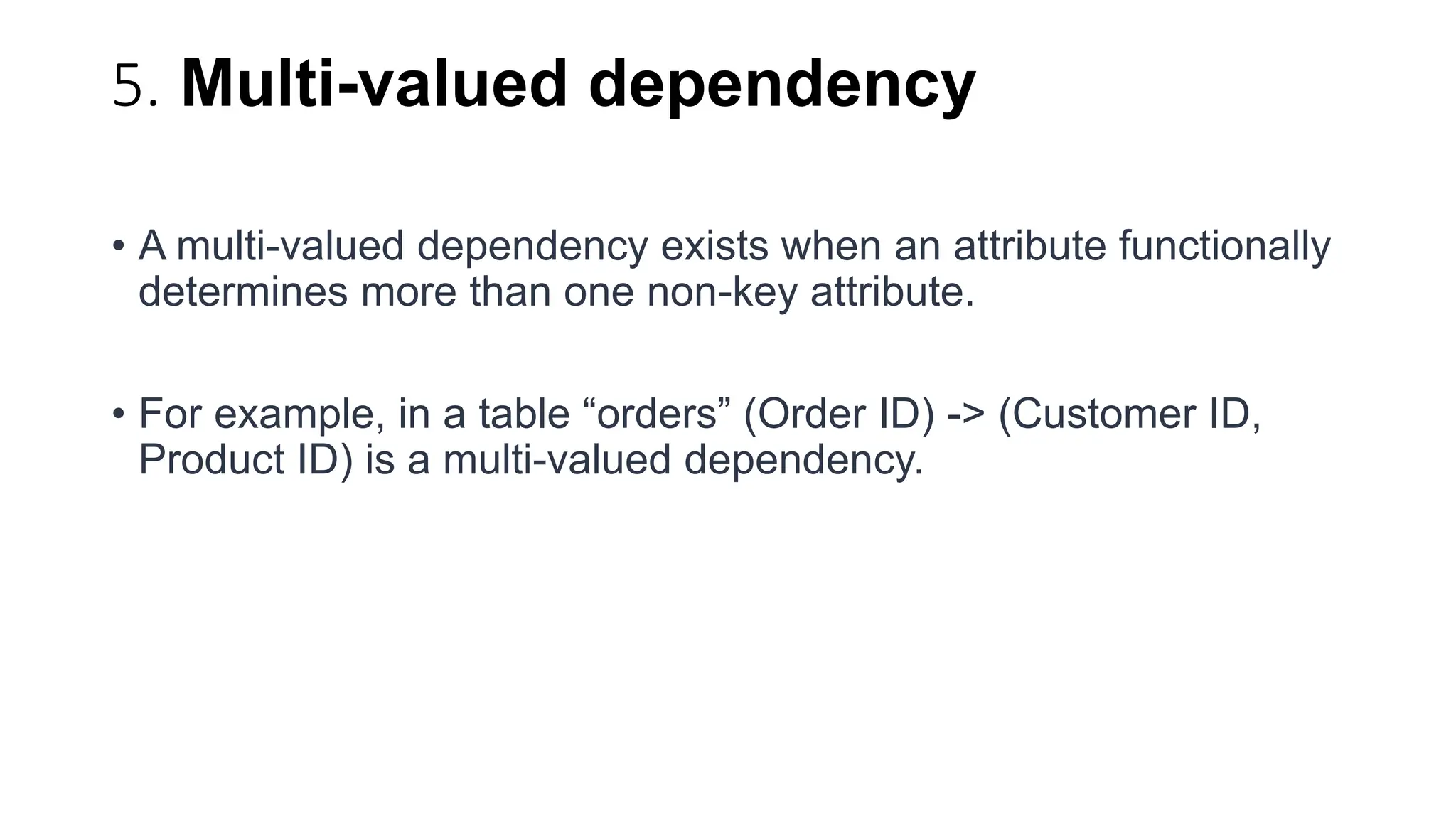 5. Multi-valued dependency
• A multi-valued dependency exists when an attribute functionally
determines more than one non-key attribute.
• For example, in a table “orders” (Order ID) -> (Customer ID,
Product ID) is a multi-valued dependency.
 