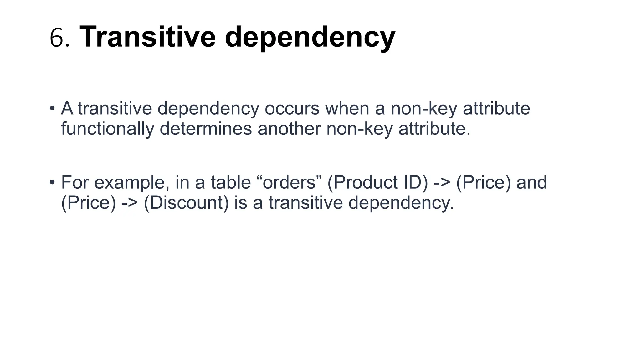 6. Transitive dependency
• A transitive dependency occurs when a non-key attribute
functionally determines another non-key attribute.
• For example, in a table “orders” (Product ID) -> (Price) and
(Price) -> (Discount) is a transitive dependency.
 
