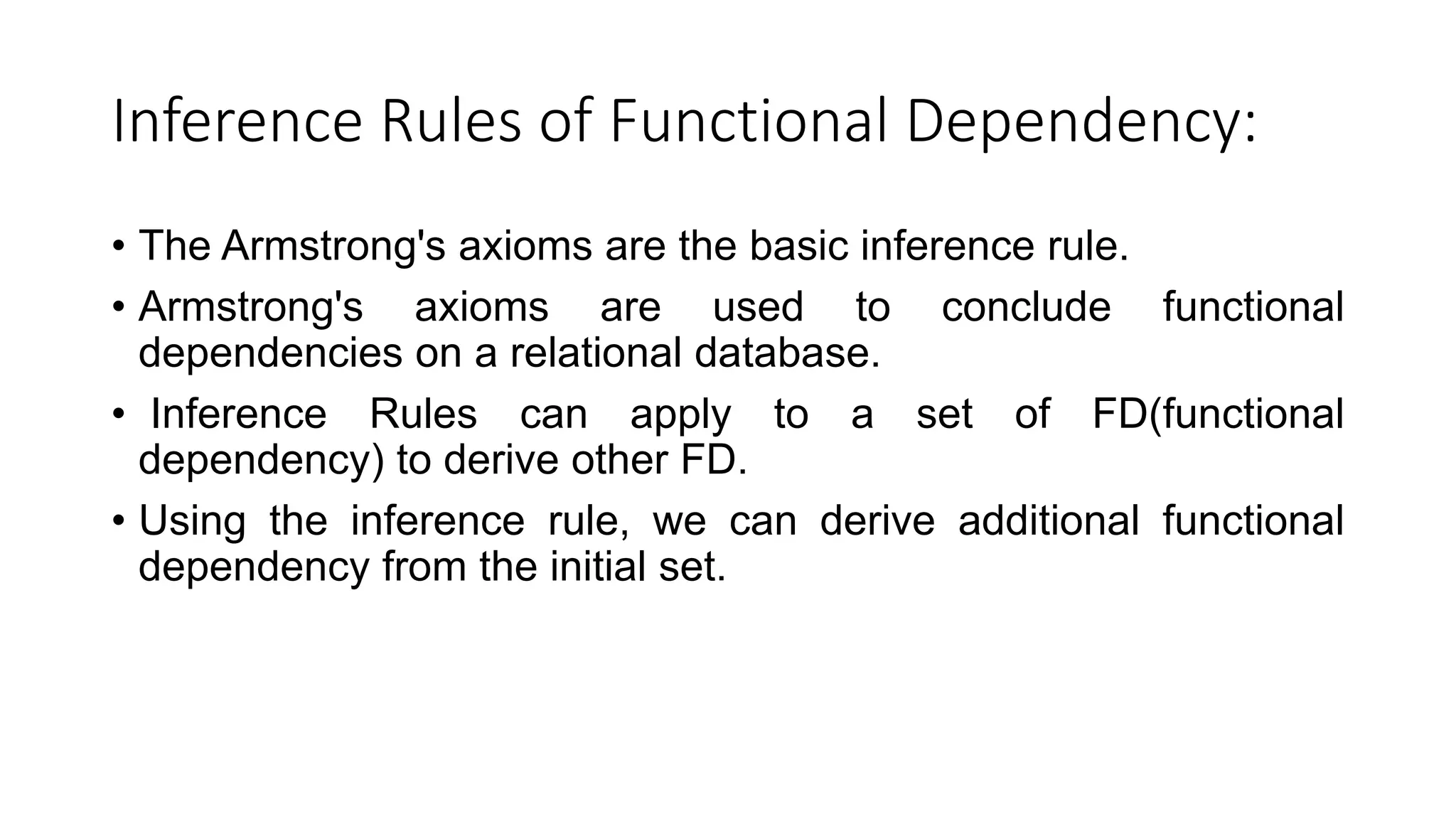Inference Rules of Functional Dependency:
• The Armstrong's axioms are the basic inference rule.
• Armstrong's axioms are used to conclude functional
dependencies on a relational database.
• Inference Rules can apply to a set of FD(functional
dependency) to derive other FD.
• Using the inference rule, we can derive additional functional
dependency from the initial set.
 