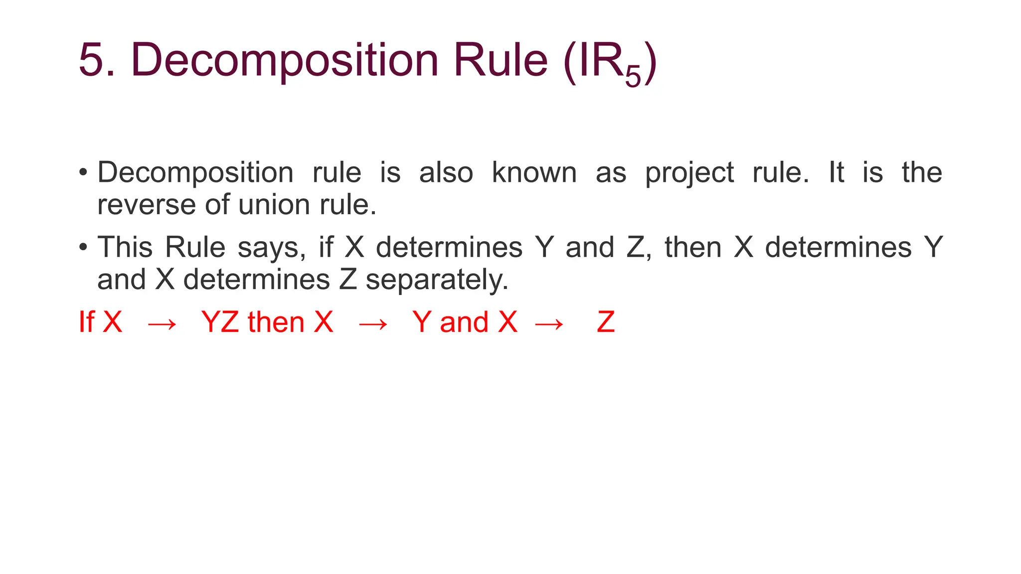 5. Decomposition Rule (IR5)
• Decomposition rule is also known as project rule. It is the
reverse of union rule.
• This Rule says, if X determines Y and Z, then X determines Y
and X determines Z separately.
If X → YZ then X → Y and X → Z
 
