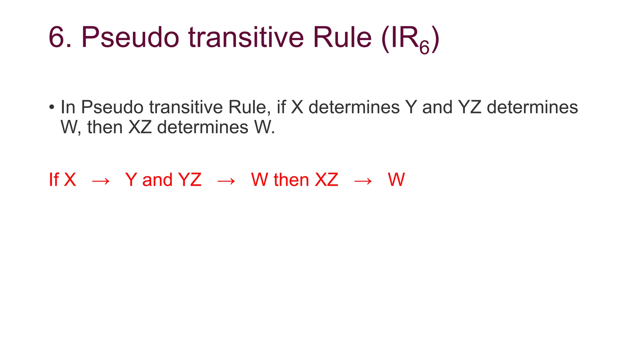 6. Pseudo transitive Rule (IR6)
• In Pseudo transitive Rule, if X determines Y and YZ determines
W, then XZ determines W.
If X → Y and YZ → W then XZ → W
 