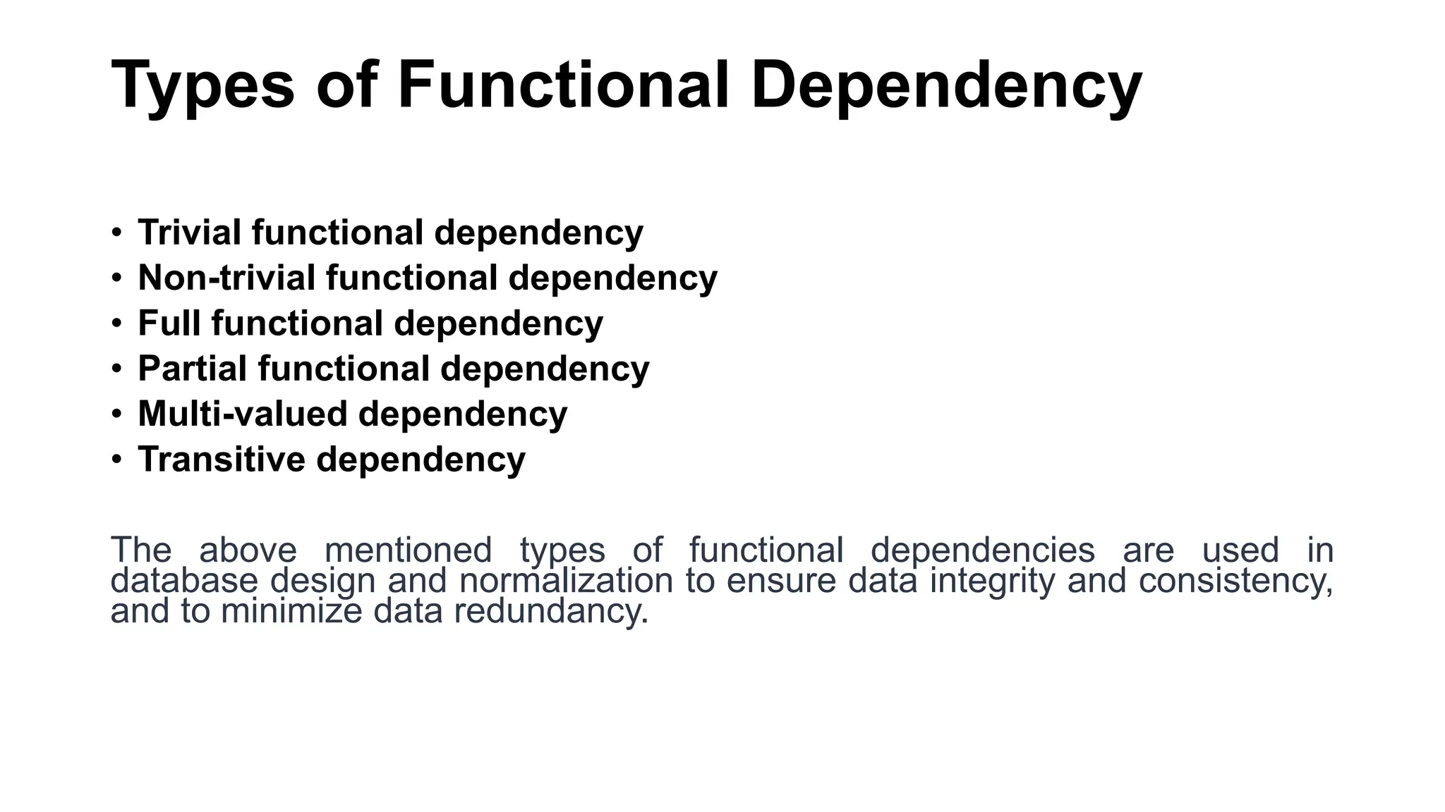 Types of Functional Dependency
• Trivial functional dependency
• Non-trivial functional dependency
• Full functional dependency
• Partial functional dependency
• Multi-valued dependency
• Transitive dependency
The above mentioned types of functional dependencies are used in
database design and normalization to ensure data integrity and consistency,
and to minimize data redundancy.
 