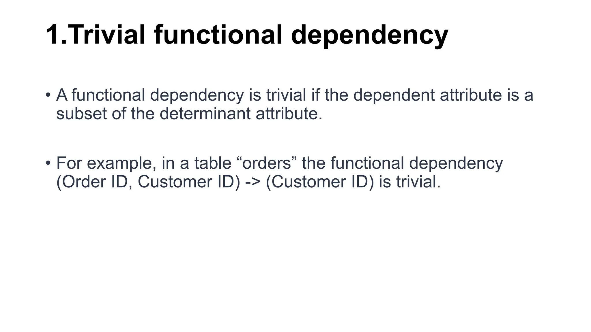 1.Trivial functional dependency
• A functional dependency is trivial if the dependent attribute is a
subset of the determinant attribute.
• For example, in a table “orders” the functional dependency
(Order ID, Customer ID) -> (Customer ID) is trivial.
 