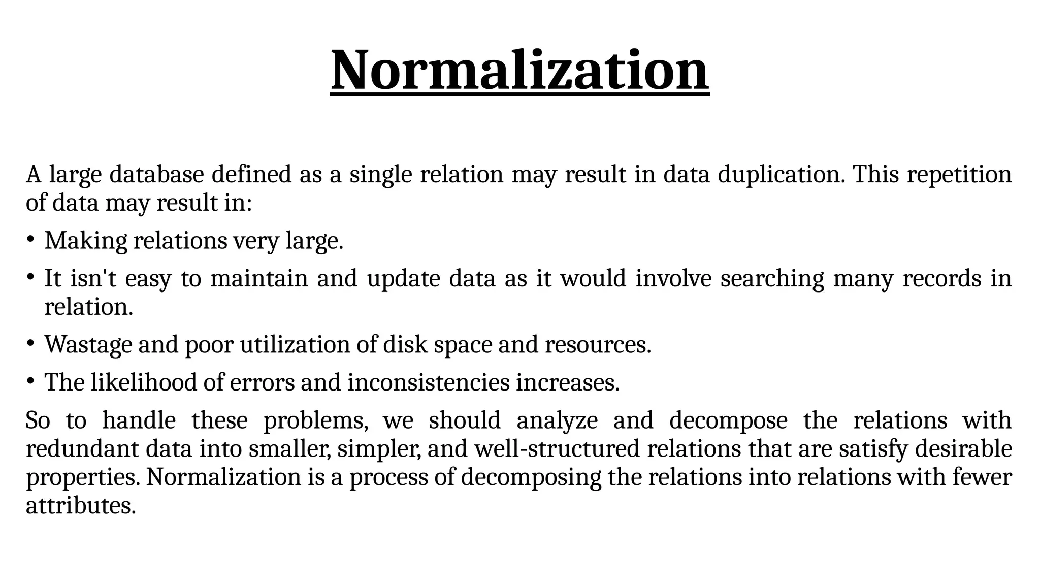Normalization
A large database defined as a single relation may result in data duplication. This repetition
of data may result in:
• Making relations very large.
• It isn't easy to maintain and update data as it would involve searching many records in
relation.
• Wastage and poor utilization of disk space and resources.
• The likelihood of errors and inconsistencies increases.
So to handle these problems, we should analyze and decompose the relations with
redundant data into smaller, simpler, and well-structured relations that are satisfy desirable
properties. Normalization is a process of decomposing the relations into relations with fewer
attributes.
 