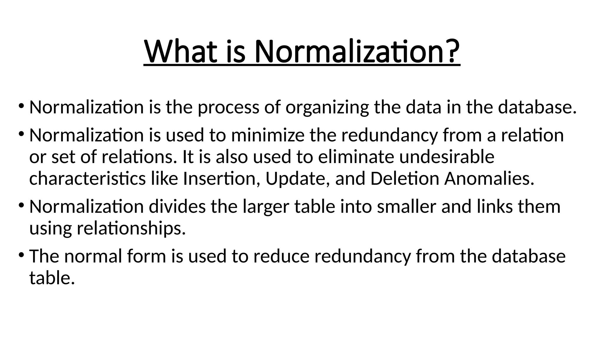 What is Normalization?
• Normalization is the process of organizing the data in the database.
• Normalization is used to minimize the redundancy from a relation
or set of relations. It is also used to eliminate undesirable
characteristics like Insertion, Update, and Deletion Anomalies.
• Normalization divides the larger table into smaller and links them
using relationships.
• The normal form is used to reduce redundancy from the database
table.
 