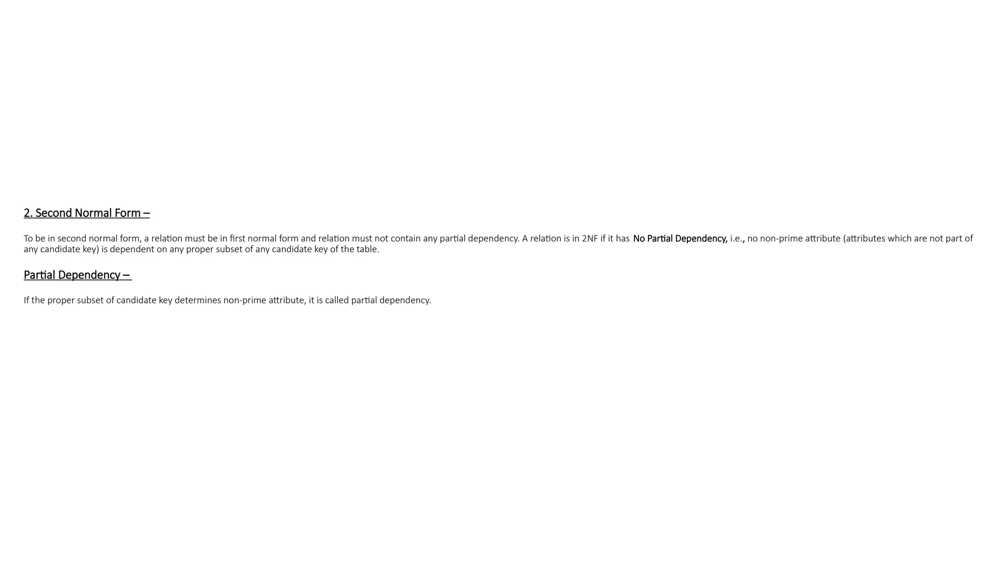 2. Second Normal Form –
To be in second normal form, a relation must be in first normal form and relation must not contain any partial dependency. A relation is in 2NF if it has No Partial Dependency, i.e., no non-prime attribute (attributes which are not part of
any candidate key) is dependent on any proper subset of any candidate key of the table.
Partial Dependency –
If the proper subset of candidate key determines non-prime attribute, it is called partial dependency.
 